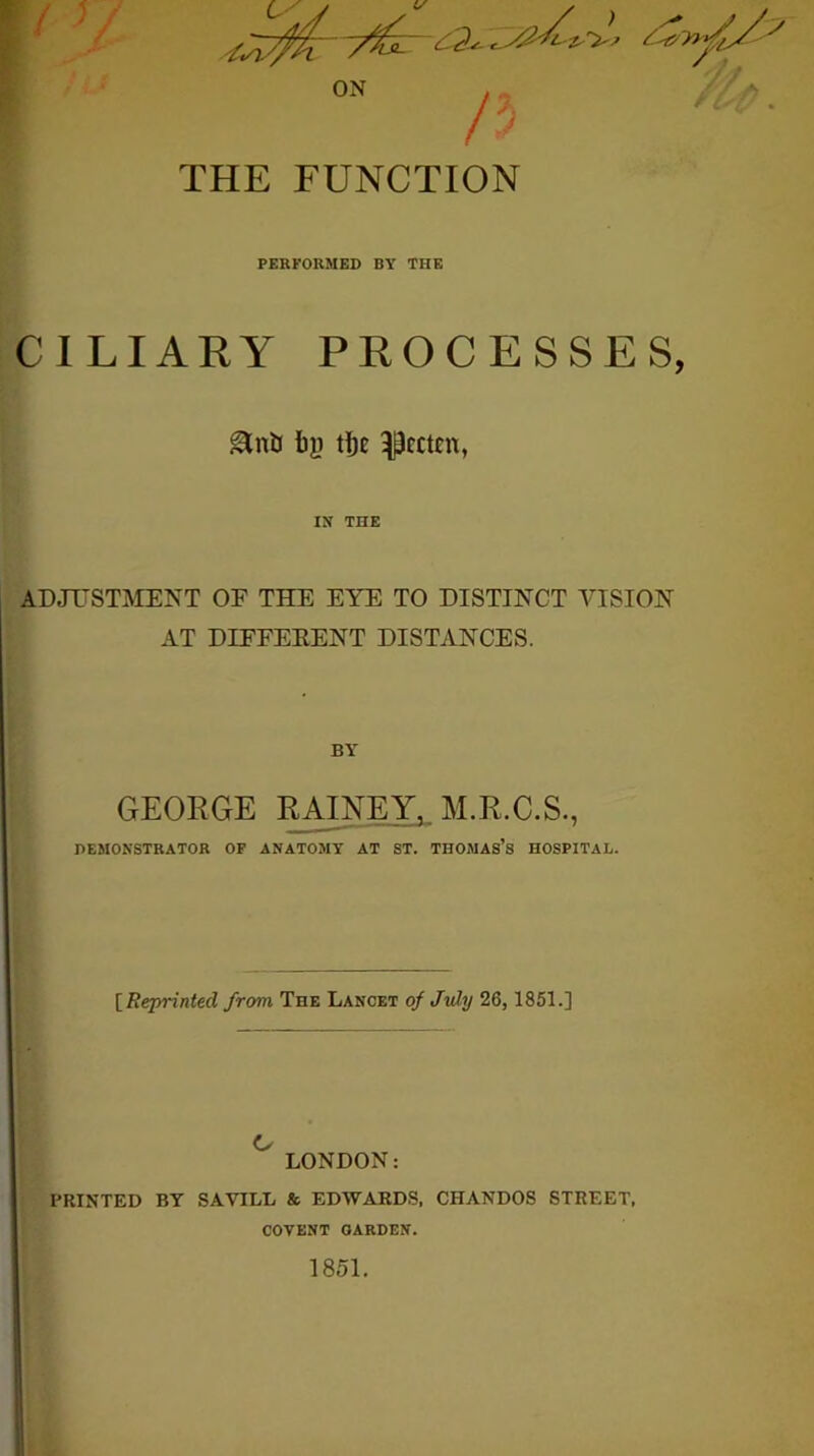 THE FUNCTION PERFORMED BY THE CILIARY PROCESSES, ^cctEU, IX THE ADJUSTMENT OF THE EYE TO DISTINCT VISION AT DIFFEEENT DISTANCES. ( GEOEGE EAINEY, M.E.C.S., DEMONSTRATOR OF ANATOMY AT ST. THOMAS’s HOSPITAL. ) [ I [Reprinted from The Lancet of July 26, 1851.] t > [ i O ! LONDON: I I PRINTED BY SAVILL & EDWARDS. CHANDOS STREET, i COVENT GARDEN. '• 1851. •u