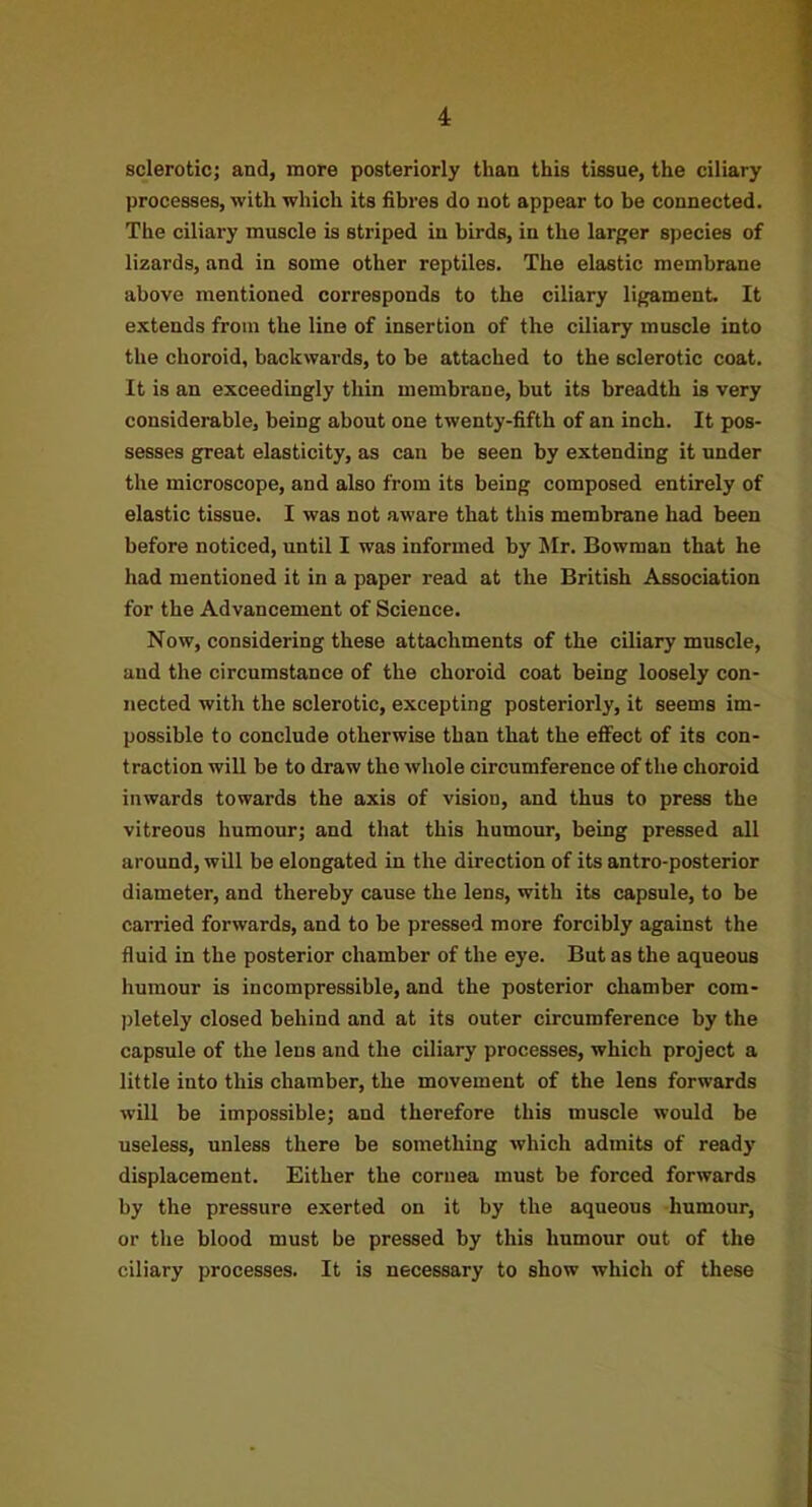 sclerotic; and, more posteriorly than this tissue, the ciliary processes, with which its fibres do not appear to be connected. The ciliary muscle is striped in birds, in the larger species of lizards, and in some other reptiles. The elastic membrane above mentioned corresponds to the ciliary ligament. It extends from the line of insertion of the ciliary muscle into the choroid, backwards, to be attached to the sclerotic coat. It is an exceedingly thin membrane, but its breadth is very considerable, being about one twenty-fifth of an inch. It pos- sesses great elasticity, as can be seen by extending it under the microscope, and also from its being composed entirely of elastic tissue. I was not aware that this membrane had been before noticed, until I was informed by Mr. Bowman that he had mentioned it in a paper read at the British Association for the Advancement of Science. Now, considering these attachments of the ciliary muscle, and the circumstance of the choroid coat being loosely con- nected with the sclerotic, excepting posteriorly, it seems im- possible to conclude otherwise than that the effect of its con- traction wiU be to draw the whole circumference of the choroid inwards towards the axis of vision, and thus to press the vitreous humour; and that this humour, being pressed all around, wQl be elongated in the direction of its antro-posterior diameter, and thereby cause the lens, with its capsule, to be carried forwards, and to be pressed more forcibly against the fluid in the posterior chamber of the eye. But as the aqueous humour is incompressible, and the posterior chamber com- pletely closed behind and at its outer circumference by the capsule of the lens and the ciliary processes, which project a little into this chamber, the movement of the lens forwards will be impossible; and therefore this muscle would be useless, unless there be something which admits of ready displacement. Either the cornea must be forced forwards by the pressure exerted on it by the aqueous humour, or the blood must be pressed by this humour out of the ciliary processes. It is necessary to show which of these