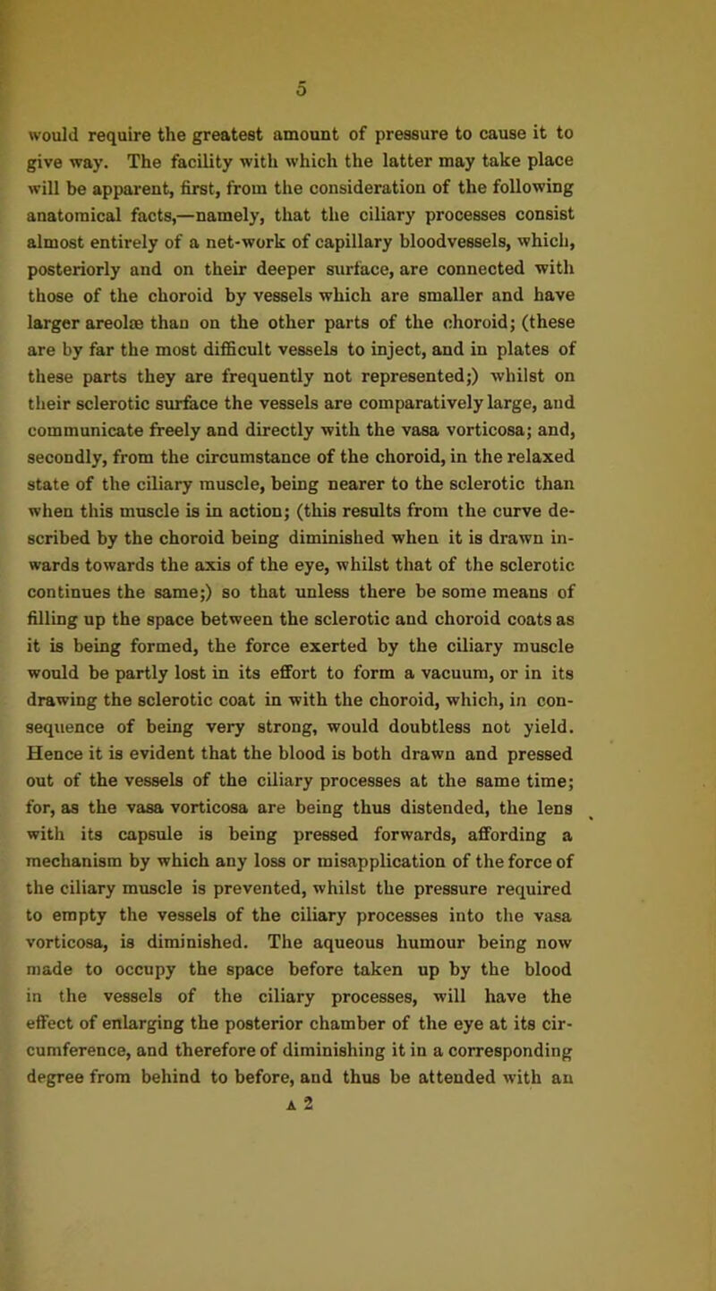 0 would require the greatest amount of pressure to cause it to give way. The facility with which the latter may take place will be apparent, first, from the consideration of the following anatomical facts,—namely, that the ciliary processes consist almost entirely of a net-work of capillary bloodvessels, which, posteriorly and on their deeper surface, are connected with those of the choroid by vessels which are smaller and have larger areolm than on the other parts of the choroid; (these are by far the most difficult vessels to inject, and in plates of these parts they are frequently not represented;) whilst on their sclerotic surfece the vessels are comparatively large, aud communicate freely and directly with the vasa vorticosa; and, secondly, from the circumstance of the choroid, in the relaxed state of the ciliary muscle, being nearer to the sclerotic than when this muscle is in action; (this results from the curve de- scribed by the choroid being diminished when it is drawn in- wards towards the axis of the eye, whilst that of the sclerotic continues the same;) so that unless there be some means of filling up the space between the sclerotic and choroid coats as it is being formed, the force exerted by the ciliary muscle would be partly lost in its effort to form a vacuum, or in its drawing the sclerotic coat in with the choroid, which, in con- sequence of being very strong, would doubtless not yield. Hence it is evident that the blood is both drawn and pressed out of the vessels of the ciliary processes at the same time; for, as the vasa vorticosa are being thus distended, the lens with its capsule is being pressed forwards, affording a mechanism by which any loss or misapplication of the force of the ciliary muscle is prevented, whilst the pressure required to empty the vessels of the ciliary processes into the vasa vorticosa, is diminished. The aqueous humour being now made to occupy the space before taken up by the blood in the vessels of the ciliary processes, will have the effect of enlarging the posterior chamber of the eye at its cir- cumference, and therefore of diminishing it in a corresponding degree from behind to before, and thus be attended with an