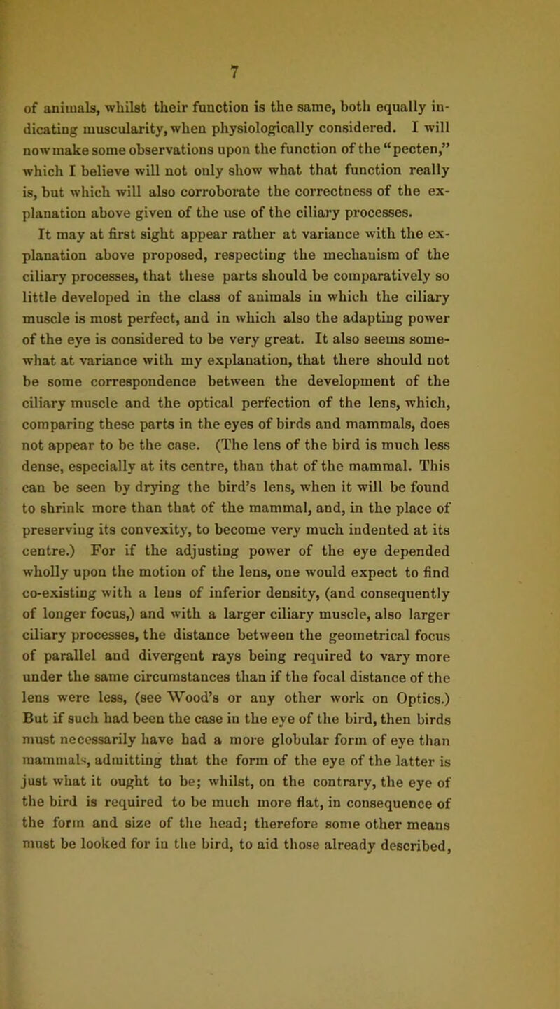 of animals, whilst their function is the same, both equally in- dicating muscularity, when physiologically considered. I will now make some observations upon the function of the “pecten,” which I believe will not only show what that function really is, but which will also corroborate the correctness of the ex- planation above given of the use of the ciliary processes. It may at first sight appear rather at variance with the ex- planation above proposed, respecting the mechanism of the ciliary processes, that these parts should be comparatively so little developed in the class of animals in which the ciliary muscle is most perfect, and in which also the adapting power of the eye is considered to be very great. It also seems some- what at variance with my explanation, that there should not be some correspondence between the development of the ciliary muscle and the optical perfection of the lens, which, comparing these parts in the eyes of birds and mammals, does not appear to be the case. (The lens of the bird is much less dense, especially at its centre, than that of the mammal. This can be seen by drying the bird’s lens, when it will be found to shrink more than that of the mammal, and, in the place of preserving its convexity, to become very much indented at its centre.) For if the adjusting power of the eye depended wholly upon the motion of the lens, one would expect to find co-existing with a lens of inferior density, (and consequently of longer focus,) and with a larger ciliary muscle, also larger ciliary processes, the distance between the geometrical focus of parallel and divergent rays being required to vary more under the same circumstances than if the focal distance of the lens were less, (see Wood’s or any other work on Optics.) But if such had been the case in the eye of the bird, then birds must necessarily have had a more globular form of eye than mammals, admitting that the form of the eye of the latter is just what it ought to be; whilst, on the contrary, the eye of the bird is required to be much more flat, in consequence of the form and size of the head; therefore some other means must be looked for in the bird, to aid those already described.