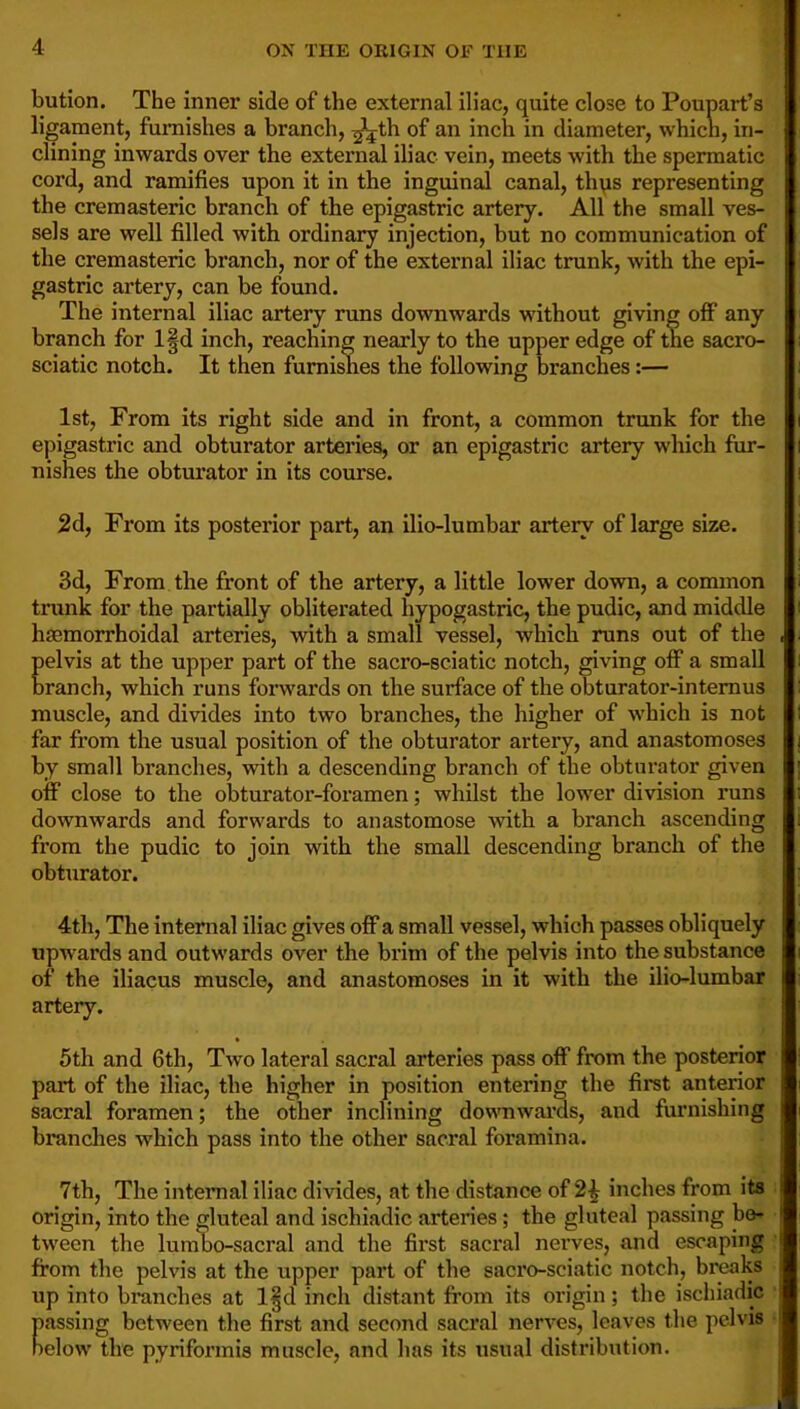 bution. The inner side of the external iliac, quite close to Poupart’s ligament, furnishes a branch, ^th of an inch in diameter, which, in- clining inwards over the external iliac vein, meets with the spermatic cord, and ramifies upon it in the inguinal canal, thqs representing the cremasteric branch of the epigastric artery. All the small ves- sels are well filled with ordinary injection, but no communication of the cremasteric branch, nor of the external iliac trunk, with the epi- gastric artery, can be found. The internal iliac artery runs downwards without giving off any branch for l§d inch, reaching nearly to the upper edge of the sacro- sciatic notch. It then furnishes the following branches:— 1st, From its right side and in front, a common trunk for the epigastric and obturator arteries, or an epigastric artery which fur- nishes the obturator in its course. 2d, From its posterior part, an ilio-lumbar artery of large size. 3d, From the front of the artery, a little lower down, a common tnmk for the partially obliterated hypogastric, the pudic, and middle hsemorrhoidal arteries, with a small vessel, which runs out of the . pelvis at the upper part of the sacro-sciatic notch, giving off a small branch, which runs forwards on the surface of the obturator-intemus muscle, and divides into two branches, the higher of which is not far from the usual position of the obturator artery, and anastomoses by small branches, with a descending branch of the obturator given off close to the obturator-foramen; whilst the lower division runs downwards and forwards to anastomose with a branch ascending from the pudic to join with the small descending branch of the obturator. 4th, The internal iliac gives off a small vessel, which passes obliquely upwards and outwards over the brim of the pelvis into the substance of the iliacus muscle, and anastomoses in it with the iliolumbar artery. 5th and 6th, Two lateral sacral arteries pass off from the posterior part of the iliac, the higher in position entering the first anterior sacral foramen; the other inclining downwai’ds, and furnishing brandies which pass into the other sacral foramina. 7th, The internal iliac divides, at the distance of 2^ inches from its : origin, into the gluteal and ischiadic arteries; the gluteal passing be- tween the lumbo-sacral and the first sacral nerves, and escaping : from the pelvis at the upper part of the sacrosciatic notch, breaks up into branches at l§d inch distant from its oidgin; the ischiadic passing between the first and second sacral nerves, leaves the pelvis • below the pyriformis muscle, and has its usual distribution.