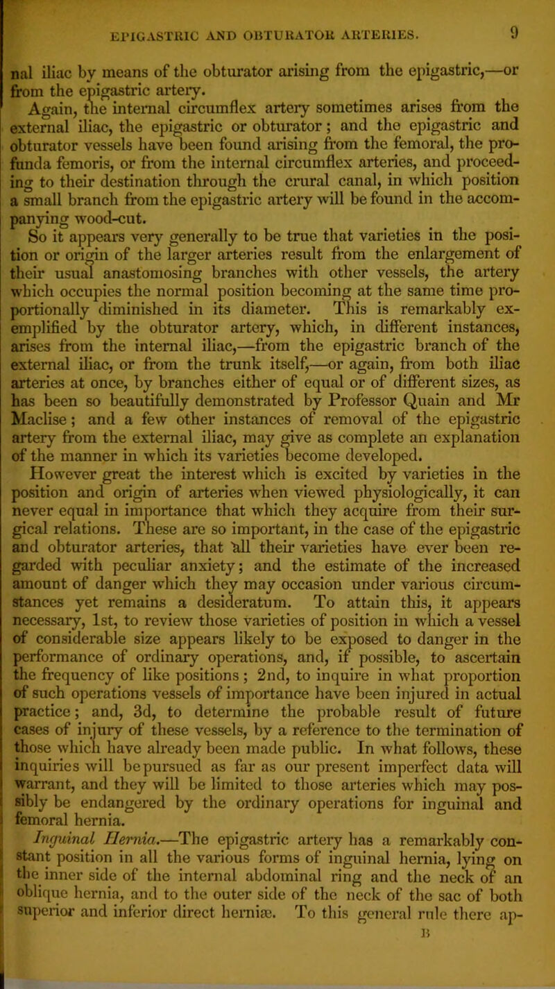 El'ICASTRlC jVJ<D OliTUUATOK AllTEUIES. nal iliac by means of the obturator arismg from the epigastric,—or from the epigastric arteiy. Again, tne intemal circumflex arteiy sometimes arises from the external iliac, the epigastric or obturator; and the epigastric and obturator vessels have oeen found arising from the femoral, the pro- funda femoris, or from the intemal circumflex arteries, and pi’oceed- ing to their destination through the crural canal, in which position a small branch from the epigastric artery will be found in the accom- panying wood-cut. So it appears very generally to be true that varieties in the posi- tion or origin of the larger arteries result from the enlargement of their usual anastomosing branches with other vessels, the artery which occupies the normal position becoming at the same time pro- portionally diminished in its diameter. This is remarkably ex- emplified by the obturator artery, which, in difierent instances, arises from the intemal iliac,—from the epigastric bx'anch of the external iliac, or from the trunk itself,—or again, from both iliac arteries at once, by branches either of equal or of difierent sizes, as has been so beautifully demonstrated by Professor Quain and Mr Maclise; and a few other instances of removal of the epigastric artery from the external iliac, may give as complete an explanation of the manner in which its varieties become developed. However great the interest which is excited by varieties in the position and origin of arteries when viewed physiologically, it can never equal in importance that which they acquire from their sur- gical relations. These are so important, in the case of the epigastric and obturator arteries, that all their varieties have ever been re- gained with peculiar anxiety; and the estimate of the increased amount of danger which they may occasion under various circum- stances yet remains a desideratum. To attain this, it appears necessary, 1st, to review those varieties of position in which a vessel of considerable size appears likely to be exposed to danger in the performance of ordinary operations, and, if possible, to ascertain the frequency of like positions; 2nd, to inquire in what proportion of such operations vessels of importance have been injured in actual practice; and, 3d, to determine the probable result of future cases of injury of these vessels, by a reference to the termination of those which have already been made public. In what follows, these inquiries will be pursued as far as our present imperfect data will warrant, and they will be limited to those arteries which may pos- sibly be endangered by the ordinary operations for inguinal and i femoral hernia. ■\ Inguinal Hernia.—The epigastric artery has a remarkably con- I stant position in all the various forms of inguinal hernia, lying on the inner side of the internal abdominal ring and the neck of an oblique hernia, and to the outer side of the neck of the sac of both superior and inferior direct hei-nia;. To this general rule there ap- B I