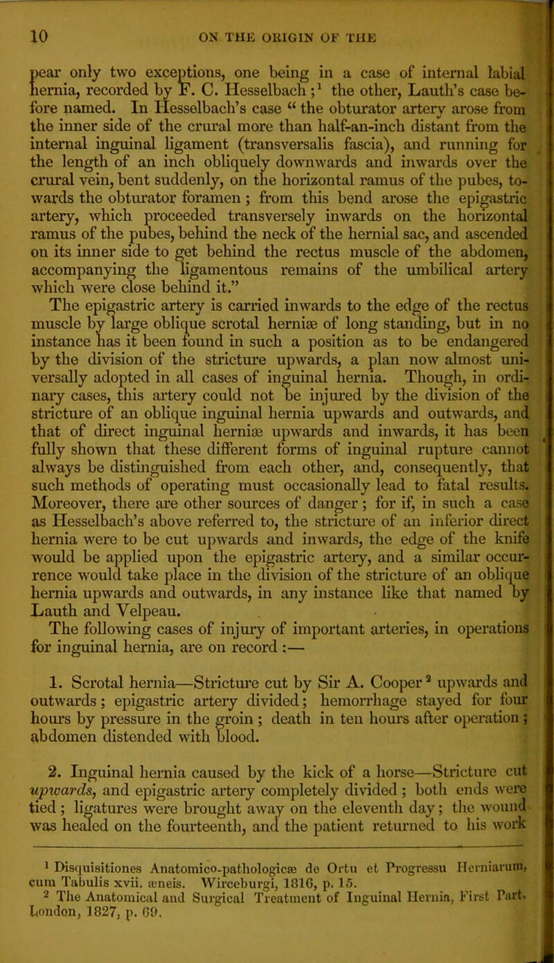 peai’ only two exceptions, one being in a case of internal labial nernia, recorded by F. C. Hesselbacli the other, Lauth’s case be- fore named. In Hesselbach’s case “ the obturator artery arose from the inner side of the crural more than half-an-inch distant from the internal inguinal ligament (transversalis fascia), and running for the length of an inch obliquely downwards and inwards over the crural vein, bent suddenly, on the horizontal ramus of the pubes, to- wards the obturator foramen; from this bend arose the epigastric artery, which proceeded transversely inwards on the horizontal ramus of the pubes, behind the neck of the hernial sac, and ascended on its inner side to get behind the rectus muscle of the abdomen, accompanying the ligamentous remains of the umbilical arteiy which were close behind it.” The epigastric artery is carried inwards to the edge of the rectus muscle by large oblique scrotal herniaB of long standing, but in no instance has it been found in such a position as to be endangered by the division of the stricture upwards, a plan now almost uni- versally adopted in all cases of inguinal hernia. Though, m ordi- nary cases, this artery could not be injured by the division of the stricture of an oblique inguinal hernia upwards and outwards, and that of direct inguinal hernias upwards and inwards, it has been fully shown that these different forms of inguinal rupture cannot always be distinguished from each other, and, consequently, that such methods of operating must occasionally lead to fatal results. Moreover, there are other sources of danger; for if, in such a case as Hesselbach’s above referred to, the stricture of an inferior direct hernia were to be cut upwards and inwards, the edge of the knife would be applied upon the epigastric arteiy, and a similar occur- rence would take place in the division of the stricture of an oblique hernia upwards and outwards, in any instance like that named oy Lauth and Velpeau. The following cases of injmy of important arteries, in operations for inguinal hernia, are on record :— 1. Scrotal hernia—Strictui’e cut by Sir A. Cooper * upwards and outwards; epigastric arteiy divided; hemorrhage stayed for four hours by pressure in the groin ; death in ten hom’S after operation ; abdomen distended with blood. 2. Inguinal hernia caused by the kick of a horse—Stricture cut upwards, and epigastric artery completely divided ; both ends were tied; ligatures were brought away on the eleventh day; tlie wound was healed on the fourteenth, and the patient returned to his work • Disquisitiones Anatomico-patliologicse de Ortu et Pi'ogressu Heniiaruin, cum Tabulis xvii. teneis. Wirceburgi, 181G, p. 15. 2 TJie Anatomical and Surgical Treatment of Inguinal Hernia, First Part, frondon, 1827, p. G9.