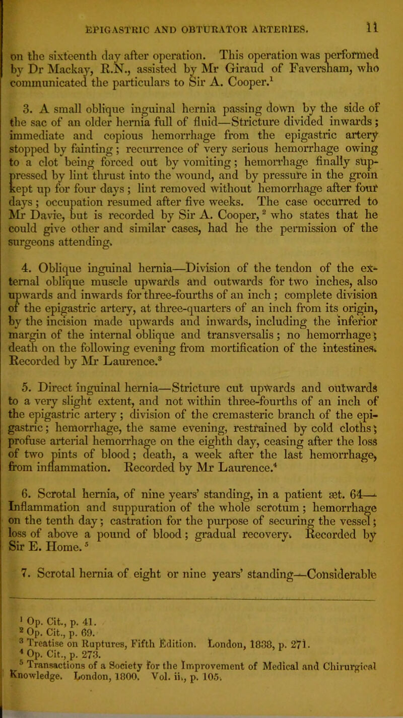 on the sixteenth clay after operation. This operation was performed by Dr Mackay, R.N., assisted by Mr Girand of Faversnam, who communicated the particulars to Sir A. Cooper.^ 3. A small oblique inguinal hernia passing clown by the side of the sac of an older hernia fiill of fluid—Stricture divided inwards; immediate and copious hemorrhage from the epigastric artery stopped by fainting; recurrence of very serious hemorrhage owing to a clot being forced out by vomiting; hemorrhage finally sup- pressed by lint thrust into the wound, and by pressure in the groin kept up for four days ; lint removed without hemorrhage after fouf days ; occupation resumed after five weeks. The case occurred to Mr Davie, but is recorded by Sir A. Cooper, * * who states that he could give other and similar cases, had he the permission of the surgeons attending^ 4. Oblique inguinal hernia—Division of the tendon of the ex- ternal oblique muscle upwards and outwards for two inches, also upwards and inwards for three-fourths of an inch ; complete division of the epigastric artery, at three-quarters of an inch from its origin, by the incision made upwards and inwards, including the inferior margin of the internal oblique and transversalis; no hemorrhage; death on the following evening fi’om mortification of the intestineSk Recorded by ]\Ir Laurence.® 5. Direct inguinal hernia—Stricture cut upwards and outwards to a very slight extent, and not within three-fourths of an inch of the epigastric artery; division of the cremasteric branch of the epi- gastric ; hemorrhage, the same evening, restrained by cold cloths) profuse arterial hemorrhage on the eighth day, ceasing after the loss of two pints of blood; death, a week after the last hemorrhage, from inflammation. Recorded by Mr Laurence.^ 6. Scrotal hernia, of nine years’ standing, in a patient set. 64—^ Inflammation and suppuration of the whole scrotum; hemorrhage on the tenth day; castration for the purpose of securing the vessm; loss of above a pound of blood; gradual recoveryi Recorded by Sir E. Home.® 7. Scrotal hernia of eight or nine years’ standing^CoUsiderable * Op. Cit., p. 41. 2 Op. Cit., p. 69. ® Treatise on Ruptures, Fifth Edition. Uondon, 1838, p. 271 • * Op. Cit., p. 273. ® Transactions of a Society for the Improvement of Medical and Chirurgical Knowledge. London, 1800. Vol. ii., p. 10.5.