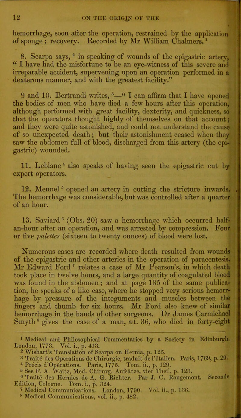 1 liemon’liage, soon after the operation, restrained by tlie application of sponge ; recovery. Recorded by Mr William Chalmers. ^ 8. Scarpa says, * in speaking of wounds of the epigastric artery, “ I have had the misfortune to be an eye-Avitness of this severe and irrepax’able accident, supervening upon an operation performed in a dexterous manner, and with the greatest facility.” 9 and 10. Bertrandi writes, ®“ I can affirm that I have opened the bodies of men who have died a few hours after this operation, although performed with great facility, dexterity, and quickness, so that the operators thought highly of themselves on that account; and they were quite astonished, and could not understand the cause of so unexpected death ; but their astonishment ceased when they saw the abdomen full of blood, discharged from this artery (the epi- gastric) wounded. 11. Leblanc'* also speaks of having seen the epigastric cut by expert operators. 12. Mennel ® opened an artery in cutting the stricture inwards. , The hemorrhage was considerable, but was controlled after a quarter. ' of an hour. • • 13. Saviard ® (Obs. 20) saw a hemorrhage which occun'ed half- an-hour after an opei’ation, and was arrested by compression. Four i or five palettes (sixteen to twenty ounces) of blood were lost. ' Numerous cases are recorded where death resulted from wounds of the epigastric and other arteries in the operation of paracentesisf 1 Mr Edward Fordrelates a case of Mr Pearson’s, in which death took place in twelve hours, and a large quantity of coagulated blood was found in the abdomen; and at page 135 of the same publica- tion, he speaks of a like case, where he stopped very serious hemorr- hage by pressure of the integuments and muscles between the fingers and thumb for six hours. Mr Ford also knew of similar hemorrhage in the hands of other surgeons. Dr James Cai’michael Smyth * gives the case of a man, set. 36, who died in forty-eight J Medical and Philosophical Commentaries by a Society in Edinburgh. London, 1773. Vol. i., p. 413. 2 Wishart’s Translation of Scarpa on Hernia, p. 125. 3 Traite des Operations de Chirurgie, traduit del’Italien. Paris, 1769, p. 29. ^ Precis d’Operations. Paris, 1775. Tom. ii., p. 129. ^ See F. A. Waitz, Med. Chirurg. Aufstltze, vier Theil, p. 123. ® Traite des Hernies de A. G. Richter. Par J. C. Rougemont. Seconde Edition, Cologne. Tom. i., p. 324. 1 Medical Communications. London, 1790. Vol. ii., p. 136. 8 Medical Communications, vol. ii., p. 482.