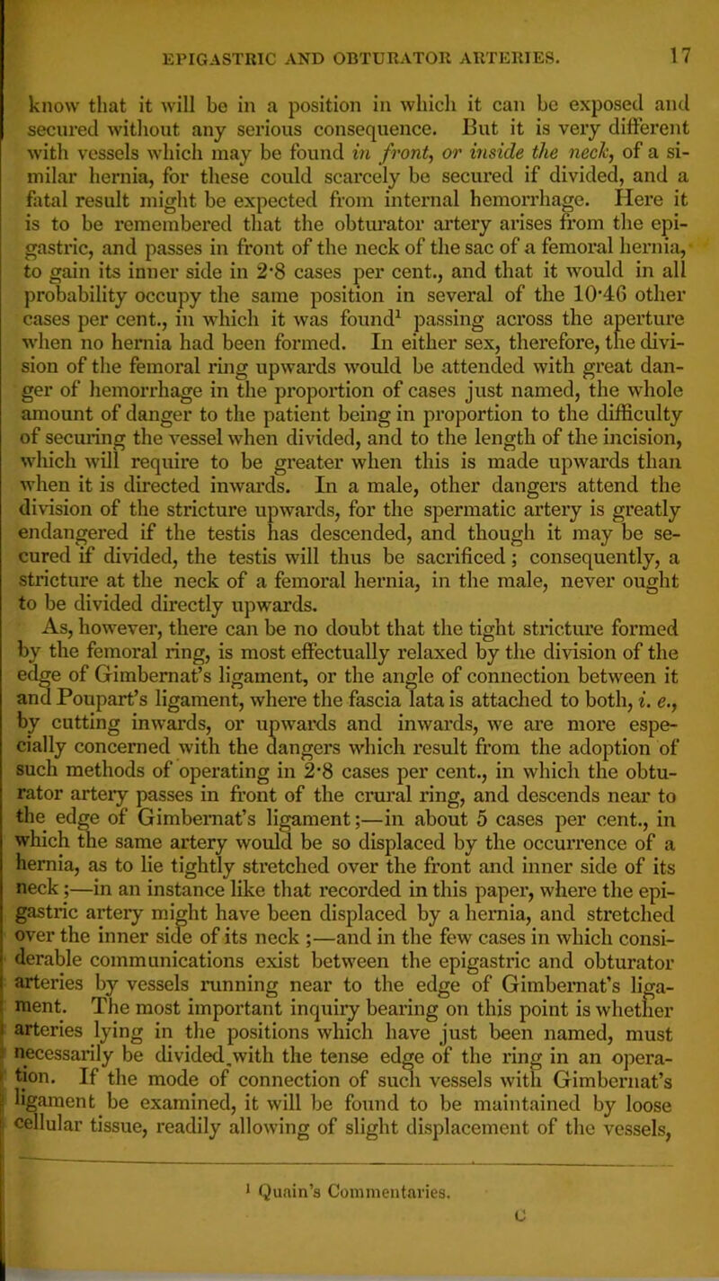 f’ know that it will be in a position in which it can be exposed and secured without any serious consequence. But it is very different with vessels which may be found in fronts or inside the nech, of a si- milar hernia, for these could scarcely be secured if divided, and a fatal result might be expected from internal hemorrhage. Here it is to be remembered that the obtiu’ator artery arises from the epi- gastric, and passes in front of the neck of the sac of a femoral herniji, to gain its inner side in 2'8 cases per cent., and that it Avould in all probability occupy the same position in several of the 10'46 other cases per cent., in which it was found^ passing across the aperture ■when no hernia had been formed. In either sex, therefore, the divi- sion of the femoral ring upwai’ds would be attended with great dan- ger of hemorrhage in the proportion of cases just named, the whole amount of danger to the patient being in proportion to the difficulty of securing the vessel when divided, and to the length of the incision, wliich will require to be gi’eater when this is made upwai'ds than when it is directed inwards. In a male, other dangers attend the division of the stricture upwards, for the spermatic artery is greatly endangered if the testis has descended, and though it may be se- cured if divided, the testis will thus be sacrificed; consequently, a stricture at the neck of a femoral hernia, in the male, never ought to be divided directly upwards. As, however, there can be no doubt that the tight stricture formed by the femoral ring, is most effectually relaxed by the division of the edge of Gimbernat’s ligament, or the angle of connection between it and Poupart’s ligament, where the fascia lata is attached to both, i. e., by cutting inwards, or upwards and inwards, we ai’e more espe- cially concerned with the dangers which result from the adoption of such methods of operating in 2*8 cases per cent., in which the obtu- rator arteiy passes in fr’ont of the crural ring, and descends near to the edge of Gimbernat’s ligament;—in about 5 cases per cent., in which the same artery would be so displaced by the occurrence of a hernia, as to lie tightly stretched over the front and inner side of its neck;—in an instance like that recorded in this paper, where the epi- gastric artery might have been displaced by a hernia, and stretched over the inner side of its neck ;—and in the few cases in which consi- derable communications exist between the epigastric and obturator j arteries by vessels mnning near to the edge of Gimbemat’s liga- ( ment. The most important inquiiy bearing on this point is whether i arteries lying in the positions which have just been named, must j necessarily be divided,with the tense edge of the ring in an opera- > tion. If the mode of connection of such vessels with Gimbernat’s ligament be examined, it will be found to be maintained by loose I cellular tissue, readily allowing of slight displacement of the vessels, * Quain’s Commentaries. 0