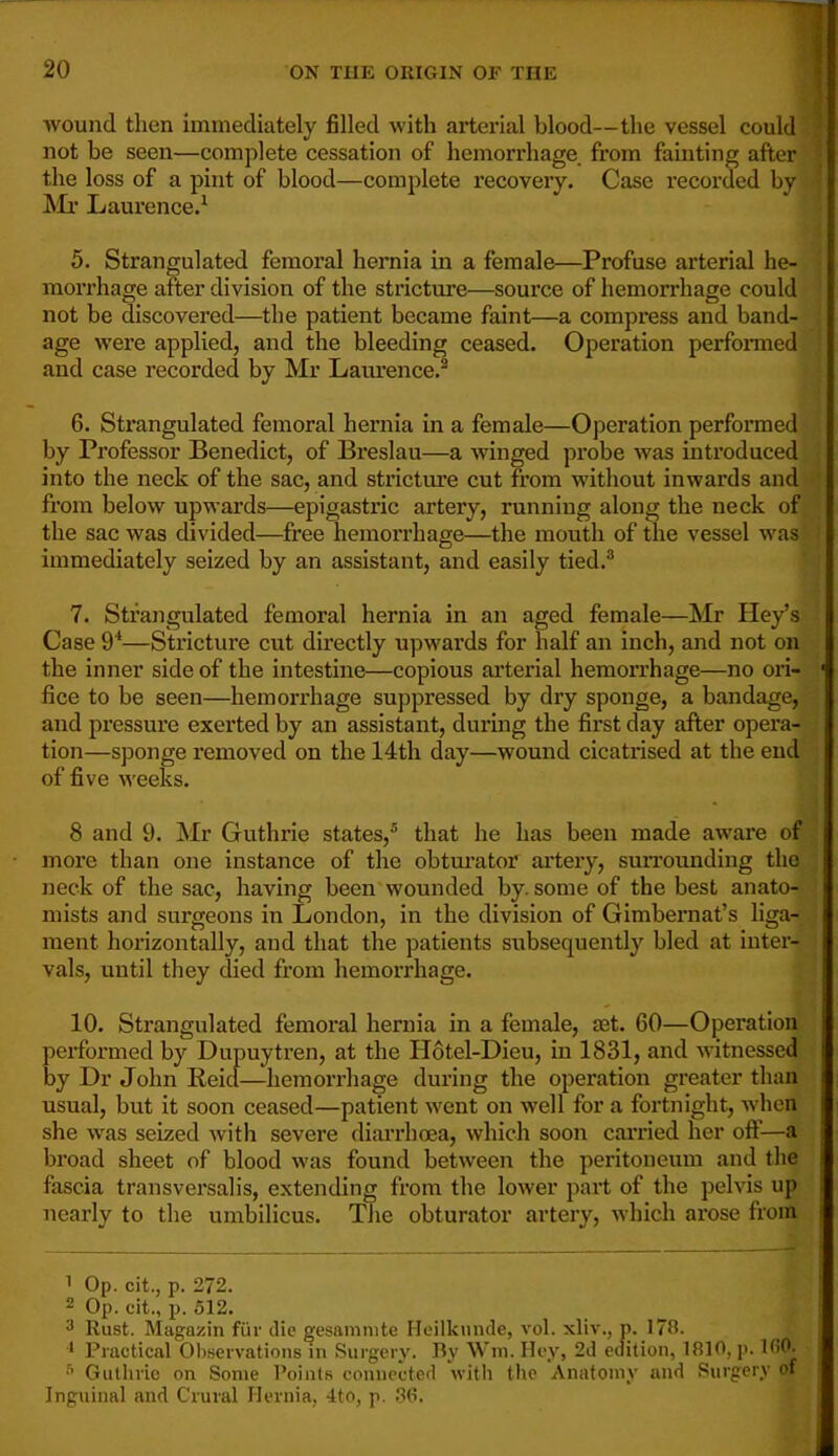 wound then immediately filled with arterial blood—the vessel could not be seen—complete cessation of hemorrhage from fainting after ■ the loss of a pint of blood—complete recovery. Case recorded by ^Ii’ Laurence.^ 5. Strangulated femoral hernia in a female—Profuse arterial he- i morrhage after division of the stricture—source of hemorrhage could not be discovered—the patient became faint—a compress and band- age were applied, and the bleeding ceased. Operation performed and case recorded by Mr Lam’ence.^ 6. Strangulated femoral hernia in a female—Operation performed by Professor Benedict, of Breslau—a winged probe was introduced into the neck of the sac, and strictm’e cut from without inwards and | from below upwards—epigastric artery, running along the neck of 1 the sac was divided—free hemorrhage—the mouth of the vessel was ' j immediately seized by an assistant, and easily tied.® { 7. Strangulated femoral hernia in an aged female—Mr Key’s Case 9^—Stricture cut directly upwards for half an inch, and not on the inner side of the intestine—copious arterial hemorrhage—no ori- ' fice to be seen—hemorrhage suppressed by dry sponge, a bandage, and pressure exerted by an assistant, during the first day after opera- tion—sponge removed on the 14th day—wound cicatrised at the end of five weeks. 1 8 and 9. Mr Guthrie states,® that he has been made aware of . more than one instance of the obtm’ator artery, surrounding the ; neck of the sac, having been wounded by. some of the best anato- ' mists and surgeons in London, in the division of Gimbernat’s liga- i ment horizontally, and that the patients subsequently bled at inter- vals, until they died from hemorrhage. 10. Strangulated femoral hernia in a female, set. 60—Operation performed by Dupuytren, at the Hotel-Dieu, in 1831, and witnessed by Dr John Reicl—hemorrhage during the operation greater than usual, but it soon ceased—patient went on well for a fortnight, Avhen she was seized with severe diarrhoea, which soon carried her oflf—a broad sheet of blood was found between the peritoneum and the fascia transversalis, extending from the lower part of the pelvis up nearly to the umbilicus. The obturator artery, which arose from ^ Op. cit., p. 272. 2 Op. cit., p. 612. 3 Rust. Magazin fiir die gesanimte Heilkmule, vol. xliv., p. 178. Practical Observations in Surgery. By Win. Hey, 2d edition, 1810, p. 100. Guthrie on Some Points connected with the Anatomy and Surgery of Inguinal and Crural Hernia, 4to, p. .38.