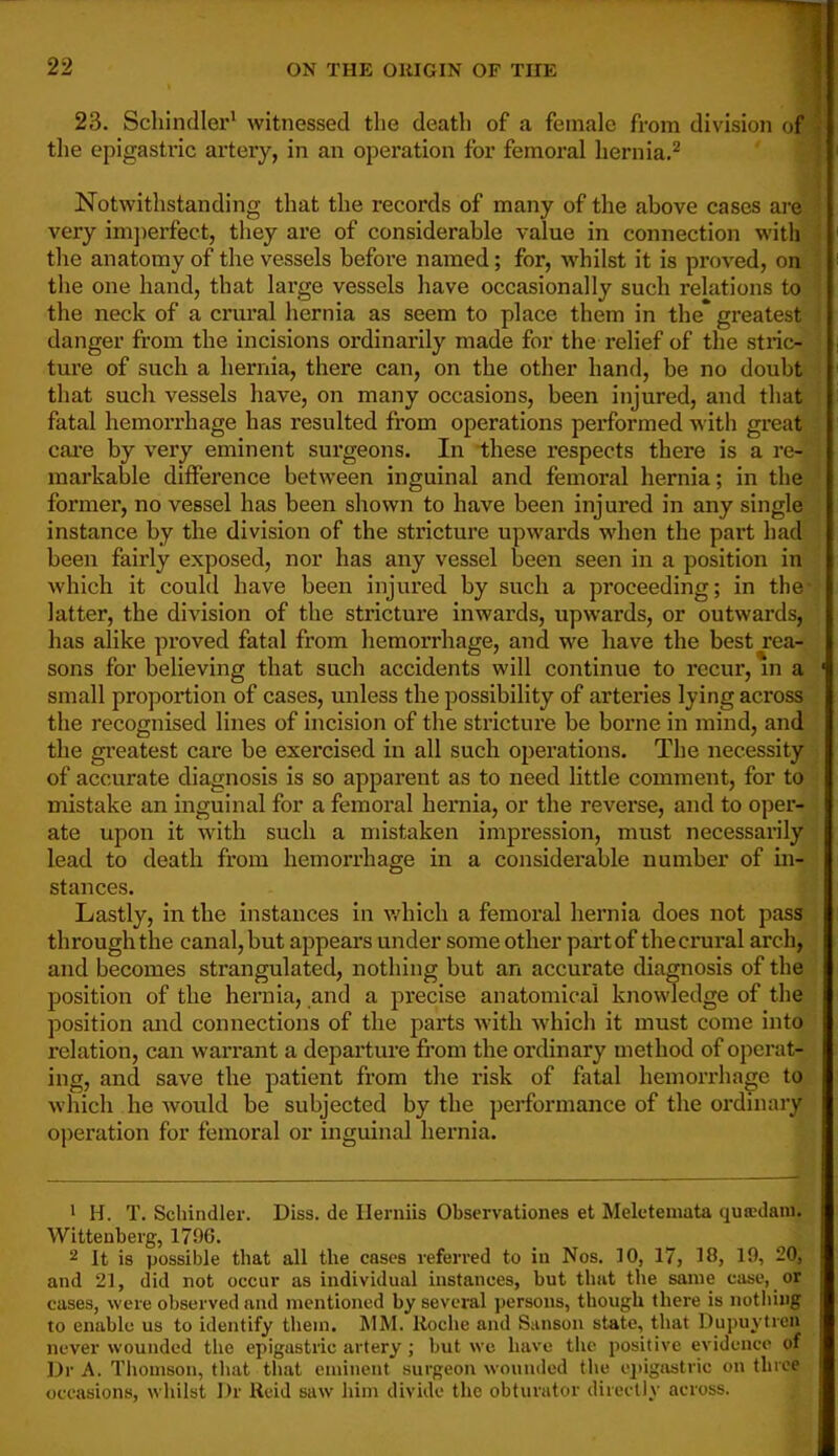 23. Schindler^ witnessed the death of a female from division of tlie epigastric artery, in an operation for femoral hernia.^ Notwithstanding that the records of many of the above cases are very imjierfect, they are of considerable value in connection with the anatomy of the vessels before named; for, whilst it is proved, on the one hand, that large vessels have occasionally such relations to the neck of a crural hernia as seem to place them in the* greatest danger from the incisions ordinarily made for the relief of the stric- ture of such a hernia, there can, on the other hand, be no doubt that such vessels have, on many occasions, been injured, and that fatal hemorrhage has resulted from operations performed with great care by very eminent surgeons. In these respects there is a re- markable difference between inguinal and femoral hernia; in the former, no vessel has been shown to have been injured in any single instance by tbe division of the stricture upwards w'hen the part had been fairly exposed, nor has any vessel been seen in a position in which it could have been injured by such a proceeding; in the latter, the division of the strictui’e inwards, upwards, or outwards, has alike proved fatal from hemorrhage, and we have the best rea- sons for believing that such accidents will continue to recur, in a ' small proportion of cases, unless tbe possibility of arteries lying across the recognised lines of incision of the stricture be borne in mind, and the greatest care be exercised in all such operations. The necessity of accurate diagnosis is so apparent as to need little comment, for to mistake an inguinal for a femoral hernia, or the reverse, and to oper- ate upon it with such a mistaken impression, must necessarily lead to death from hemorrhage in a considerable number of in- stances. Lastly, in the instances in v/hich a femoral hernia does not pass through the canal, but appears under some other pai’tof the crural arch, and becomes strangulated, nothing but an accurate diagnosis of the position of the hernia, and a precise anatomical knowledge of the position and connections of the parts with which it must come into relation, can warrant a departure from the ordinary method of operat- ing, and save the patient from the risk of fatal hemorrhage to which he would be subjected by the performance of the ordinary operation for femoral or inguinal hernia. > H. T. Schindler. Diss. de Ilerniis Observationes et Melctemata qutedani. Wittenberg, 1796. 2 It is possible that all tbe cases referred to in Nos. 10, 17, 18, 19, 20, and 21, did not occur as individual instances, but that tbe same case, or cases, were observed and mentioned by sevei'al persons, though there is nothing to enable us to identify them. MM. Itocbe and Sanson state, that llupuytren never wounded tbe epigastric artery; but we have tbe positive evidence of Dr A. Thomson, that that eminent surgeon wounded tlie e])igastric on three occasions, whilst Dr Reid saw him divide the obturator directly across.