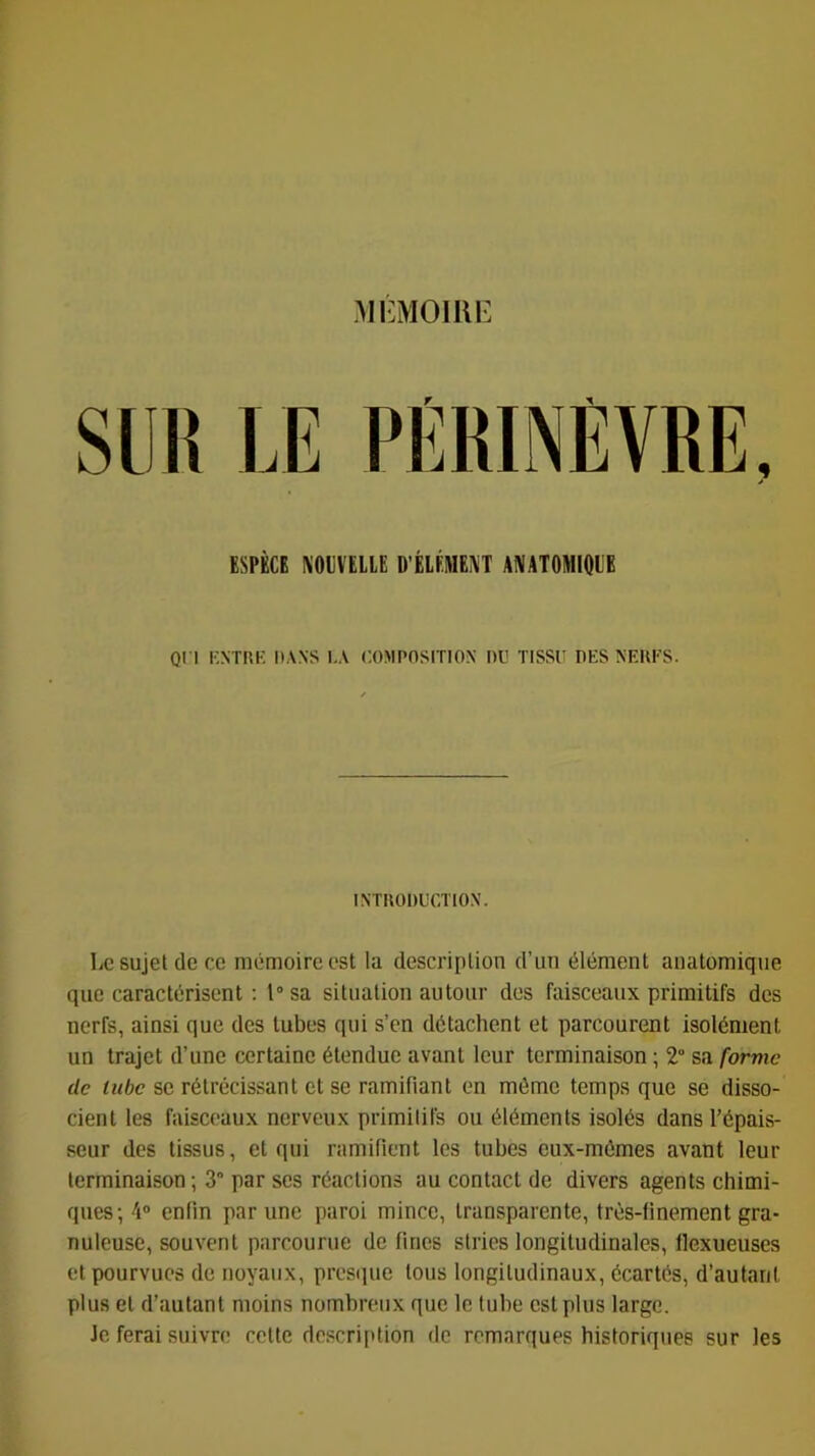 MI-MOIllE ESPÈCE KOliVELLE D'ÉLÉMEi^T ANATOMIQl'E QI l l'NTRK DANS l.A COMPOSITION OU TISSU DES NEUFS. INTUOOUCTION. Le sujet (le cc mémoire est la description d’un élément anatomique que caractérisent : l“sa situation autour des faisceaux primitifs des nerfs, ainsi que des tubes qui s’en détachent et parcourent isolément un trajet d’une certaine étendue avant leur terminaison ; 2“ sa forme de tube se rétrécissant et se ramifiant en même temps que se disso- cient les faisceaux nerveux primitifs ou éléments isolés dans l’épais- seur des tissus, et qui ramifient les tubes eux-mémes avant leur terminaison ; 3“ par ses réactions au contact de divers agents chimi- ques; 4® enfin par une paroi mince, transparente, très-finement gra- nuleuse, souvent parcourue de fines stries longitudinales, llexueuses et pourvues de noyaux, presiiue tous longitudinaux, écartés, d’autant plus et d’autant moins nombreux que le tube est plus large. Je ferai suivre cette description de remarques historiques sur les