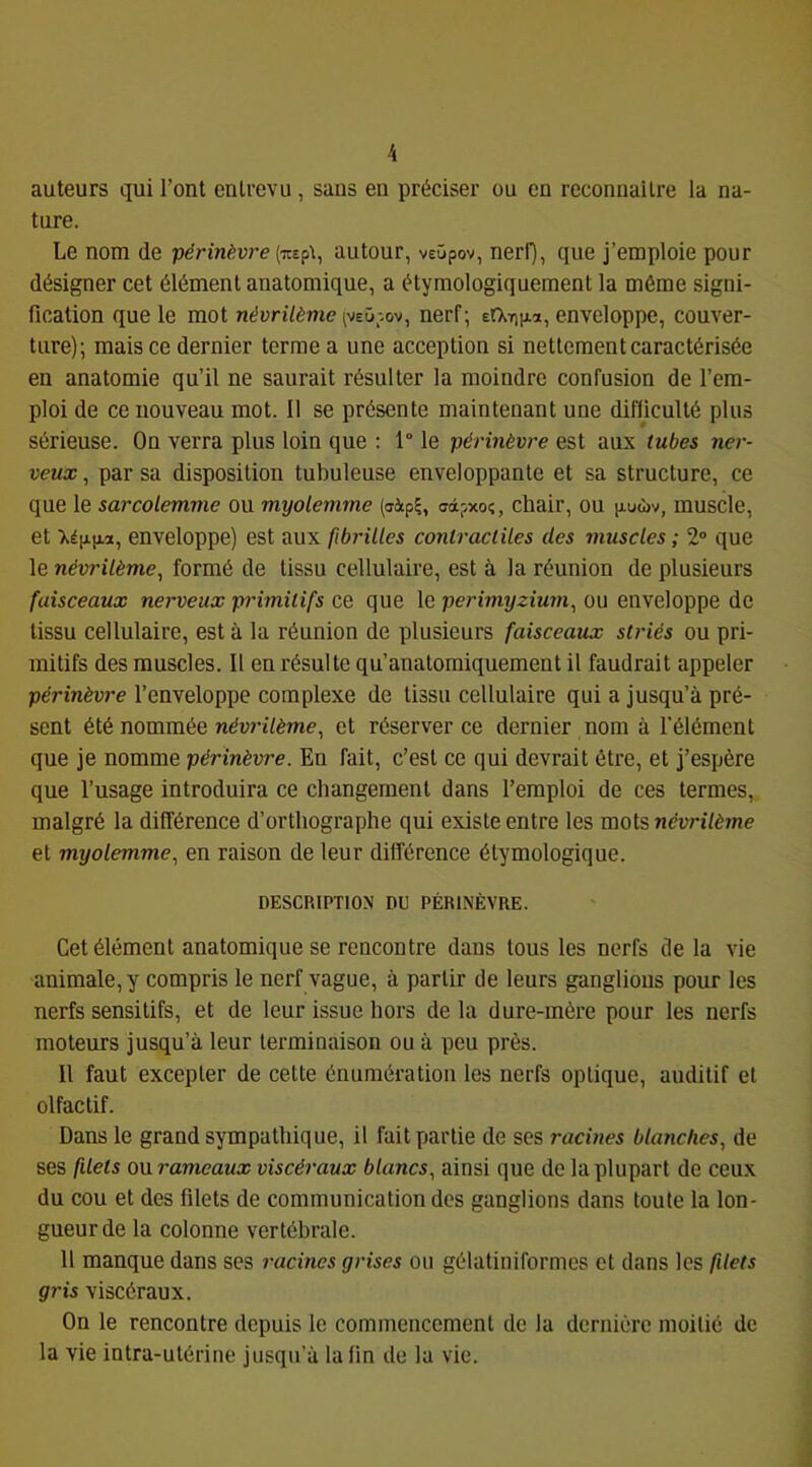 auteurs qui l’ont entrevu , sans en préciser ou en reconnaître la na- ture. Le nom de périnèvre (TOpt, autour, veùpov, nerl), que j’emploie pour désigner cet élément anatomique, a étymologiquement la même signi- fication que le mot «(Jun'/ème (VEüpov, nerf; efXifiiJLa, enveloppe, couver- ture); mais ce dernier terme a une acception si nettement caractérisée en anatomie qu’il ne saurait résulter la moindre confusion de l’em- ploi de ce nouveau mot. Il se présente maintenant une difficulté plus sérieuse. On verra plus loin que ; 1° le périnèvre est aux tubes ner- veux , par sa disposition tubuleuse enveloppante et sa structure, ce que le sarcolemme ou myolemme (aip?, adpxoç, chair, ou p.uwv, muscle, et enveloppe) est aux fibrilles contractiles des muscles ; 2° que le névrilème, formé de tissu cellulaire, est à la réunion de plusieurs faisceaux nerveux primitifs ce que le perimyzium, ou enveloppe de tissu cellulaire, est à la réunion de plusieurs faisceaux striés ou pri- mitifs des muscles. Il en résulte qu’anatomiquement il faudrait appeler périnèvre l’enveloppe complexe de tissu cellulaire qui a jusqu’à pré- sent été nommée névn7ème, et réserver ce dernier nom à l’élément que je nomme périnèvre. En fait, c’est ce qui devrait être, et j’espère que l’usage introduira ce changement dans l’emploi de ces termes, malgré la différence d’orthographe qui existe entre les mots névrilème et myolemme., en raison de leur différence étymologique. DESCRIPTION DU PÉRINÈVRE. Cet élément anatomique se rencontre dans tous les nerfs de la vie animale, y compris le nerf vague, à partir de leurs ganglions pour les nerfs sensitifs, et de leur issue hors delà dure-mère pour les nerfs moteurs jusqu’à leur terminaison ou à peu près. Il faut excepter de cette énumération les nerfs optique, auditif et olfactif. Dans le grand sympathique, il fait partie de ses racines blanches., de ses filets ourameaux viscéraux blancs, ainsi que de la plupart de ceux du cou et des filets de communication des ganglions dans toute la lon- gueur de la colonne vertébrale. 11 manque dans ses racines grises ou gélatiniformes et dans les filets gris viscéraux. On le rencontre depuis le commencement de la dernière moitié de la vie intra-utérine jusqu’à la fin de la vie.