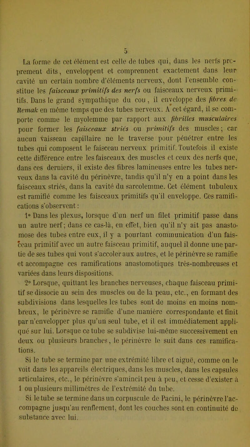 ü La forme île cet élément est celle île tubes qui, dans les nerfs prc- ])rement dits, enveloppent et comprennent exactement dans leur cavité un certain nombre d’éléments nerveux, dont l’ensemble con- stitue les faiscemtx p7-imilifs des nerfs ou faisceaux nerveux primi- tifs. Dans le grand sympathique du cou , il enveloppe des fibres de Remak en même temps que des tubes nerveux. A cet égard, il se com- porte comme le myolemme par rapport aux fibrilles musculav-es pour former les faisceaux sti-iés ou pi'hnitifs des muscles; car aucun vaisseau capillaire ne le traverse pour pénétrer entre les tubes qui composent le faisceau nerveux primitif. Toutefois il existe cette différence entre les faisceaux des muscles et ceux des nerfs que, dans ces derniers, il existe des fibres lamineuses entre les tubes ner- veux dans la cavité du périnèvre, tandis qu’il n’y en a point dans les faisceaux striés, dans la cavité du sarcolemme. Cet élément tubuleux est ramifié comme les faisceaux primitifs qu’il enveloppe. Ces ramifi- cations s’observent : 1“ Dans les plexus, lorsque d’un nerf un filet primitif passe dans un autre nerf; dans ce cas-là, en effet, bien qu’il n’y ait pas anasto- mose des tubes entre eux, il y a pourtant communication d’un fais- ceau primitif avec un autre faisceau primitif, auquel il donne une par- tie de ses tubes qui vont s’accoler aux autres, et le périnèvre se ramifie et accompagne ces ramifications anastomotiques très-nombreuses et variées dans leurs dispositions. 2° Lorsque, quittant les branches nerveuses, chaque faisceau primi- tif se dissocie au sein des muscles ou de la peau, etc., en formant des subdivisions dans lesquelles les tubes sont de moins en moins nom- breux, le périnèvre se ramifie d’une manière correspondante et finit par n’envelopper plus qu’un seul tube, et il est immédiatement appli- qué sur lui. Lorsque ce tube se subdivise hii-mèmc successivement en deux ou plusieurs branches, le périnèvre le suit dans ces ramifica- tions. Si le tube se termine par une extrémité libre et aiguè, comme on le voit dans les appareils électriques, dans les muscles, dans les capsules articulaires, etc., le périnèvre s’amincit peu à peu, et cesse d’exister à 1 ou plusieurs millimètres de l’extrémité du tube. Si le tube se termine dans un corpuscule de Pacini, le périnèvre l’ac- compagne jusqu’au renflement, dont les couches sont en continuité de substance avec lui.