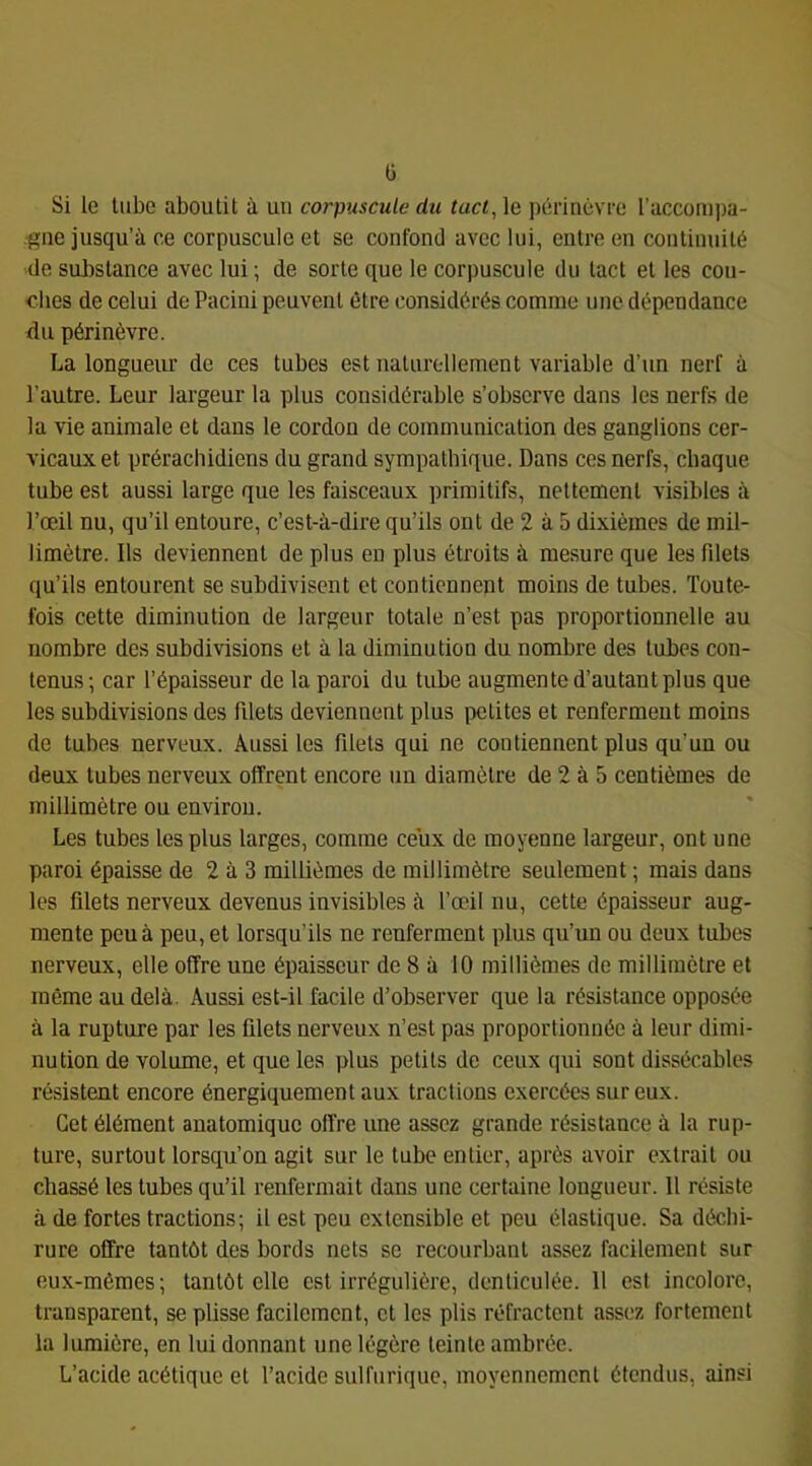 ü Si le tube aboutit à un corpuscule du tact, le périnèvre l’accompa- .^ne jusqu’à ce corpuscule et se confond avec lui, entre en continuité de suJîstance avec lui ; de sorte que le corpuscule du tact et les cou- ches de celui de Pacini peuvent être considérés comme une dépendance du périnèvre. La longueiu’ de ces tubes est uaturollement variable d’un nerf à l’autre. Leur largeur la plus considérable s’observe dans les nerfs de la vie animale et dans le cordon de communication des ganglions cer- vicaux et prérachidiens du grand sympathique. Dans ces nerfs, chaque tube est aussi large que les faisceaux primitifs, nettement visibles à l’œil nu, qu’il entoure, c’est-à-dire qu’ils ont de 2 à 5 dixièmes de mil- limètre. Ils deviennent de plus eu plus étroits à mesure que les filets qu’ils entourent se subdivisent et contiennent moins de tubes. Toute- fois cette diminution de largeur totale n’est pas proportionnelle au nombre des subdivisions et à la diminution du nombre des tubes con- tenus; car l’épaisseur de la paroi du tube augmente d’autant plus que les subdivisions des filets deviennent plus petites et renferment moins de tubes nerveux. Aussi les filets qui ne contiennent plus qu’un ou deux tubes nerveux offrent encore un diamètre de 2 à 5 centièmes de millimètre ou environ. Les tubes les plus larges, comme ceux de moyenne largeur, ont une paroi épaisse de 2 à 3 millièmes de millimètre seulement ; mais dans les filets nerveux devenus invisibles à l’œil nu, cette épaisseur aug- mente peu à peu, et lorsqu’ils ne renferment plus qu’un ou deux tubes nerveux, elle offre une épaisseur de 8 à 10 millièmes de millimètre et même au delà. Aussi est-il facile d’observer que la résistance opposée à la rupture par les filets nerveux n’est pas proportionnée à leur dimi- nution de volume, et que les yilus petits de ceux qui sont dissécables résistent encore énergiquement aux tractions exercées sur eux. Cet élément anatomique offre une assez grande résistance à la rup- ture, surtout lorsqu’on agit sur le tube entier, après avoir extrait ou chassé les tubes qu’il renfermait dans une certaine longueur. Il résiste à de fortes tractions; il est peu extensible et peu élastique. Sa déchi- rure offre tantôt des bords nets se recourbant assez facilement sur eux-mêmes; tantôt elle est irrégulière, denticulée. 11 est incolore, transparent, se plisse facilement, et les plis réfractent assez fortement la lumière, en lui donnant une légère teinte ambrée. L’acide acétique et l’acide sulfurique, moyennement étendus, ainsi