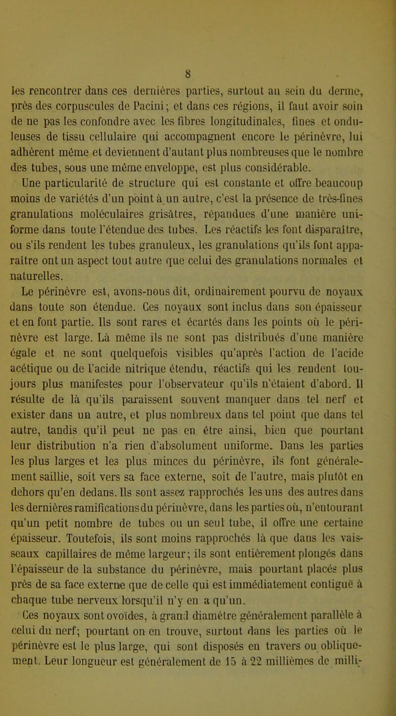 les rencontrer dans ces dernières parties, surtout au sein du derme, près des corpuscules de Pacini; et dans ces régions, il faut avoir soin de ne pas les confondre avec les fibres longitudinales, fines et ondu- leuses de tissu cellulaire qui accompagnent encore le périnèvrc, lui adhèrent môme et deviennent d’autant plus nombreuses que le nombre des tubes, sous une môme enveloppe, est plus considérable. Une particularité de structure qui est constante et offre beaucoup moins de variétés d’un point à un autre, c’est la présence de très-ünes granulations moléculaires grisâtres, répandues d’une manière uni- forme dans toute l’étendue des tubes. Les réactifs les font disparaître, ou s’ils rendent les tubes granuleux, les granulations qu’ils font appa- raître ont un aspect tout autre que celui des granulations normales et naturelles. Le périnèvre est, avons-nous dit, ordinairement pourvu de noyaux dans toute son étendue. Ces noyaux sont inclus dans son épaisseur et en font partie. Ils sont rares et écartés dans les points où le péri- nèvre est large. Là même ils ne sont pas distribués d’une manière égale et ne sont quelquefois visibles qu’après l’action de l’acide acétique ou de l’acide nitrique étendu, réactifs qui les rendent tou- jours plus manifestes pour l’observateur qu’ils n’étaient d’abord. Il résulte de là qu’ils pai'aissenl souvent manquer dans tel nerf et exister dans un autre, et plus nombreux dans tel point que dans tel autre, tandis qu’il peut ne pas en être ainsi, bien que pourtant leur distribution n’a rien d’absolument uniforme. Dans les parties les plus larges et les plus minces du périnèvre, ils font générale- ment saillie, soit vers sa face externe, soit de l’autre, mais plutôt en dehors qu’en dedans. Ils sont assez rapprochés les uns des autres dans les dernières ramifications du périnèvre, dans les parties où, n’entourant qu’un petit nombre de tubes ou un seul tube, il offre une certaine épaisseur. Toutefois, ils sont moins rapprochés là que dans les vais- seaux capillaires de môme largeur; ils sont entièrenventplongés dans l’épaisseur de la substance du périnèvre, mais pourtant placés plus près de sa face externe que de celle qui est immédiatement contiguë à chaque tube nerveux lorsqu’il n’y en a qu’un. Ces noyaux sont ovoïdes, à grand diamètre généralement parallèle à celui du nerf; pourtant on en trouve, surtout dans les parties où le périnèvre est le plus large, qui sont disposés en travers ou oblique- ment. Leur longueur est généralement de 15 à 22 millièmes de milli-