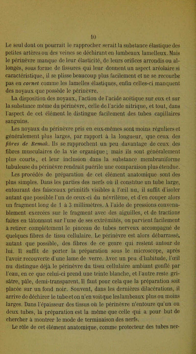 lu Le seul dont on pourrait le rapprocher serait la substance élastique des petites artères ou des veines se déchirant en lambeaux lamelleux. Mais le périnèvre manque de leur élasticité, de leurs oriüces arrondis ou al- longés, sous forme de fissures qui leur donnent un aspect aréolaire si caractéristique, il se plisse beaucoup plus facilement et ne se recourbe pas en cornet comme les lamelles élastiques, enfin celles-ci manquent des noyaux que possède le périnèvre. La disposition des noyaux, l’action de l’acide acétique sur eux et sur la substance même du périnèvre, celle de l’acide nitrique, et tout, dans l'aspect de cet élément le distingue facilement des tubes capillaires sanguins. Les noyaux du périnèvre pris en eux-mêmes sont moins réguliers et généralement plus larges, par rapport à la longueur, que ceux des fibres de Remak. Ils se rapprochent un peu davantage de ceux des fibres musculaires de la vie organique ; mais ils sont généralement plus courts, et leur inclusion dans la substance membraniforme tubuleuse du périnèvre rendrait puérile une comparaison plus étendue. Les procédés de préparation de cet élément anatomique sont des plus simples. Dans les parties des nerfs où il constitue un tube large, entourant des faisceaux primitifs visibles à l’œil nu, il suffit d’isoler autant que possible l’un de ceux-ci du névrilème, et d’en couper alors un fragment long de 1 à 3 millimètres. A l’aide de pressions convena- blement exercées sur le fragment avec des aiguilles, et de tractions faites en tâtonnant sur l’une de ses extrémités, on parvient facilement à retirer complètement le pinceau de tubes nerveux accompagné de quelques fibres de tissu cellulaire. Le périnèvre est alors débarrassé, autant que possible, des fibres de ce genre qui restent autour de lui. Il suffit de porter la préparation sous le microscope, après l’avoir recouverte d’une lame de verre. Avec un peu d’habitude, l’œil nu distingue déjà le périnèvre du tissu cellulaire ambiant gonflé par l’eau, en ce que celui-ci prend une teinte blanche, et l’autre reste gri- sâtre, pâle, demi-transparent. 11 faut pour cela que la préparation soit placée sur un fond noir. Souvent, dans les dernières dilacérations, il arrive de déchirer le tube et on n’en voit que les lambeaux plus ou moins larges. Dans l’épaisseur des tissus où le périnèvre n’entoure qu’un ou deux tubes, la préparation est la même que celle qui a pour but de chercher à montrer le mode de terminaison des nerfs. Le rôle de cet élément anatomique, comme protecteur des tubes ner-