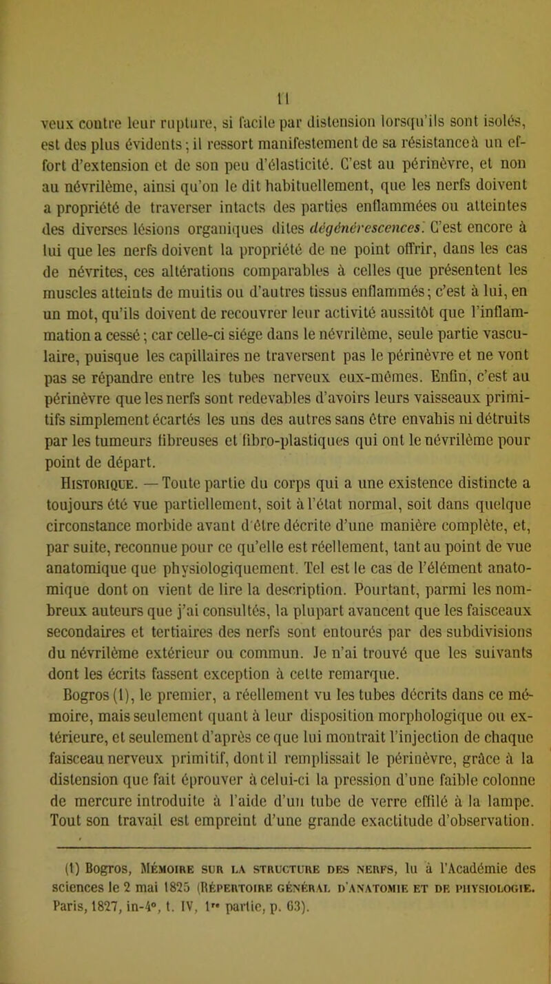 veux contre leur rupture, si l'acile par distension lorsqu’ils sont isolés, est des plus évidents ; il ressort manifestement de sa résistance à un ef- fort d’extension et de son peu d’élasticité. C’est au périnèvre, et non au névrilème, ainsi qu’on le dit habituellement, que les nerfs doivent a propriété de traverser intacts des parties enflammées ou atteintes des diverses lésions organiques dites dégénérescences. C’est encore à lui que les nerfs doivent la propriété de ne point offrir, dans les cas de névrites, ces altérations comparables à celles que présentent les muscles atteints de muitis ou d’autres tissus enflammés ; c’est à lui, en un mot, qu’ils doivent de recouvrer leur activité aussitôt que l’inflam- mation a cessé -, car celle-ci siège dans le névrilème, seule partie vascu- laire, puisque les capillaires ne traversent pas le périnèvre et ne vont pas se répandre entre les tubes nerveux eux-mêmes. Enfin, c’est au périnèvre que les nerfs sont redevables d’avoirs leurs vaisseaux primi- tifs simplement écartés les uns des autres sans être envahis ni détruits par les tumeurs fibreuses et fibro-plastiques qui ont le névrilème pour point de départ. Historique. — Toute partie du corps qui a une existence distincte a toujours été vue partiellement, soit à l’état normal, soit dans quelque circonstance morbide avant d'étre décrite d’une manière complète, et, par suite, reconnue pour ce qu’elle est réellement, tant au point de vue anatomique que physiologiquement. Tel est le cas de l’élément anato- mique dont on vient de lire la description. Pourtant, parmi les nom- breux auteurs que j’ai consultés, la plupart avancent que les faisceaux secondaires et tertiaires des nerfs sont entourés par des subdivisions du névrilème extérieur ou commun. Je n’ai trouvé que les suivants dont les écrits fassent exception à cette remarque. Bogros(l), le premier, a réellement vu les tubes décrits dans ce mé- moire, mais seulement quant à leur disposition morphologique ou ex- térieure, et seulement d’après ce que lui montrait l’injection de chaque faisceau nerveux primitif, dont il remplissait le périnèvre, grùce à la distension que fait éprouver à celui-ci la pression d’une faible colonne de mercure introduite à l’aide d’un tube de verre effilé à la lampe. Tout son travail est empreint d’une grande exactitude d’observation. (t) Bogros, Mémoire sur la structure des nerfs, lu à l'Académie des sciences le 2 mai 1825 (Répertoire générai, d'anatomie et de physiologie. Paris, 1827, in-4®, t. IV, l” partie, p. G.3).
