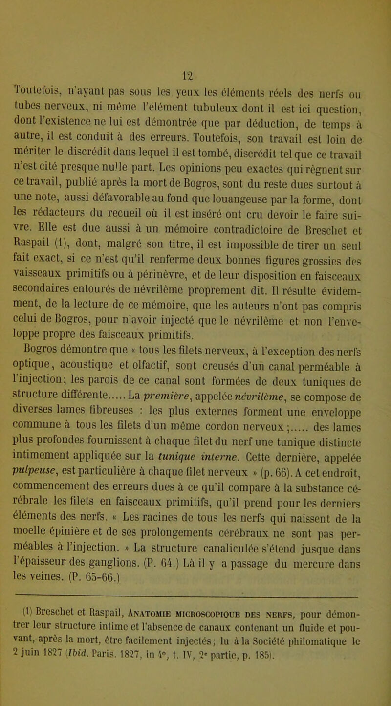 'lûutolbis, u’ayant pas sous les yeux les Plémeiils réels des iierls ou tubes nerveux, ni même l’élément tubuleux dont il est ici question, dont l’existence ne lui est démontrée que par déduction, de temps à autre, il est conduit à des erreurs. Toutefois, son travail est loin de mériter le discrédit dans lequel il est tombé, discrédit tel que ce travail n’est cité presque nulle part. Les opinions peu exactes qui régnent sur ce travail, publié après la mort de Bogros, sont du reste dues surtout à une note, aussi défavorable au fond que louangeuse par la forme, dont les rédacteurs du recueil où il est inséré ont cru devoir le faire sui- vre. Elle est due aussi à un mémoire contradictoire de Bresebet et Raspail (1), dont, malgré sou titre, il est impossible de tirer un seul fait exact, si ce n’est qu’il renferme deux bonnes ligures grossies des vaisseaux primitifs ou à périnèvre, et de leur disposition en faisceaux secondaires entourés de névrilème proprement dit. Il résulte évidem- ment, de la lecture de ce mémoire, que les auteurs n’ont pas compris celui de Bogros, pour n'avoir injecté que le névrilème et non l’enve- loppe propre des faisceaux primitifs. Bogros démontre que « tous les filets nerveux, à l’exception des nerfs optique, acoustique et olfactif, sont creusés d’un canal perméable à 1 injection; les parois de ce canal sont formées de deux tuniques de structure différente La première^ appelée névrilème, se compose de diverses lames fibreuses ; les plus externes forment une enveloppe commune à tous les filets d’un môme cordon nerveux ; des lames plus profondes fournissent à chaque fdetdu nerf une tunique distincte intimement appliquée sur la tunique interne. Cette dernière, appelée pulpeuse, est particulière à chaque filet nerveux » (p. 66). A cet endroit, commencement des erreurs dues à ce qu’il compare à la substance cé- rébrale les fdets en faisceaux primitifs, qu’il prend pour les derniers éléments des nerfs, « Les racines de tous les nerfs qui naissent de la moelle épinière et de ses prolongements cérébraux ne sont pas per- méables à l’injection. » La structure canaliculée s’étend jusque dans 1 épaisseur des ganglions. (P. 64.) Là il y a passage du mercure dans les veines. (P. 65-66.) (1) Breschet et Raspail, Anatomie microscopique des .nerfs, pour démon- trer leur structure intime et l’absence de canaux contenant un fluide et pou- vant, après la mort, être facilement injectés; lu à la Société philomatique le 2 juin 1827 [Ibid. Paris. 1827, in 4, t. IV, 2' partie, p. 185).