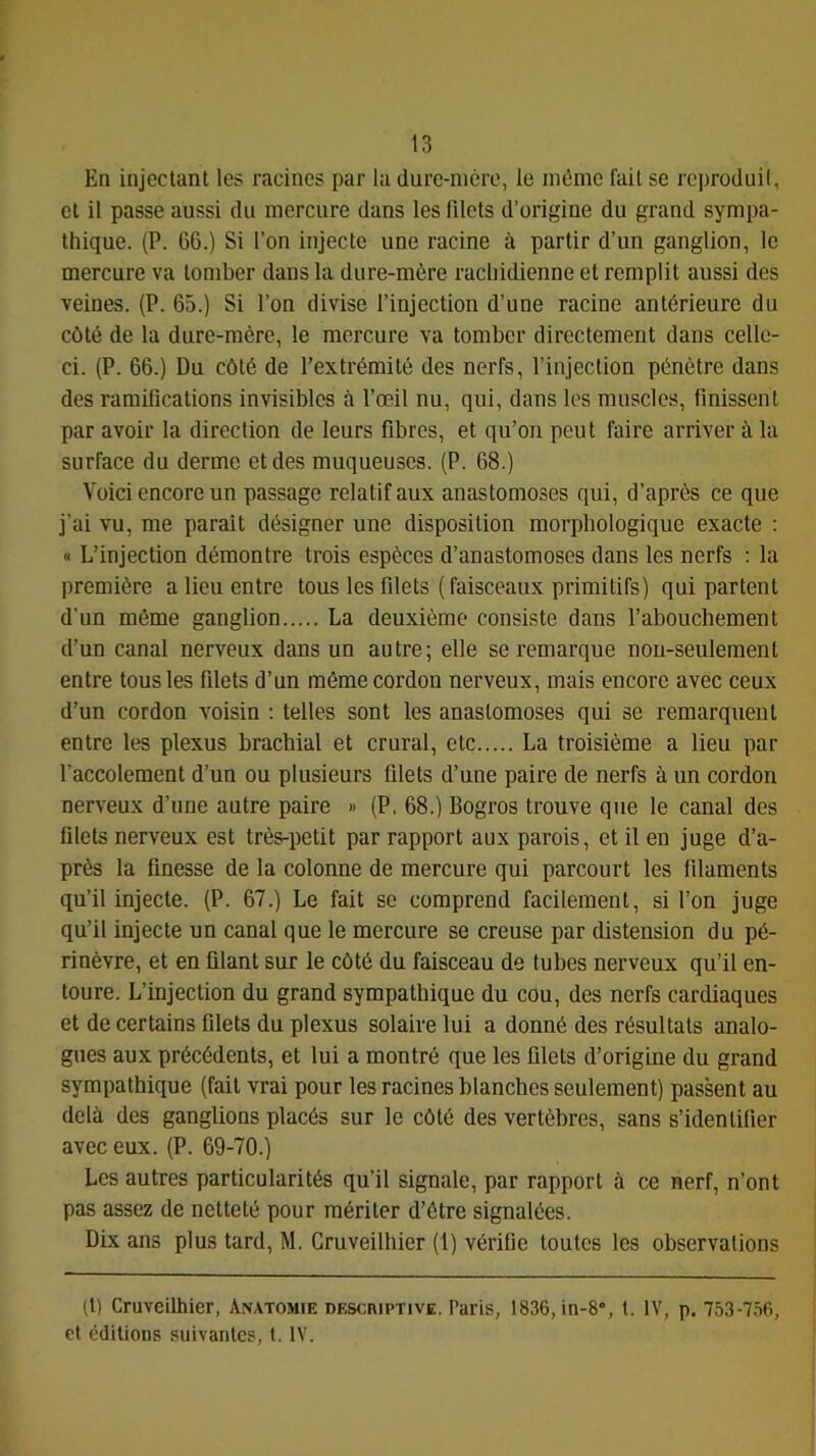 En injectant les racines par la dure-mère, le même fait se reproduil, et il passe aussi du mercure dans les filets d’origine du grand sympa- thique. (P. 66.) Si l’on injecte une racine à partir d’un ganglion, le mercure va tomber dans la dure-mère rachidienne et remplit aussi des veines. (P. 65.) Si l’on divise l’injection d’une racine antérieure du côté de la dure-mère, le mercure va tomber directement dans celle- ci. (P. 66.) Du côté de l’extrémité des nerfs, l’injection pénètre dans des ramifications invisibles à l’œil nu, qui, dans les muscles, finissent par avoir la direction de leurs fibres, et qu’on peut faire arriver à la surface du derme et des muqueuses. (P. 68.) Voici encore un passage relatif aux anastomoses qui, d’après ce que j’ai vu, me parait désigner une disposition morphologique exacte : « L’injection démontre trois espèces d’anastomoses dans les nerfs ; la première a lieu entre tous les filets (faisceaux primitifs) qui partent d'un même ganglion La deuxième consiste dans l’abouchement d’un canal nerveux dans un autre; elle se remarque non-seulement entre tous les filets d’un même cordon nerveux, mais encore avec ceux d’un cordon voisin : telles sont les anastomoses qui se remarquent entre les plexus brachial et crural, etc La troisième a lieu par l’accolement d’un ou plusieurs filets d’une paire de nerfs à un cordon nerveux d’une autre paire » (P. 68.) Bogros trouve que le canal des filets nerveux est très-petit par rapport aux parois, et il en juge d’a- près la finesse de la colonne de mercure qui parcourt les filaments qu’il injecte. (P. 67.) Le fait se comprend facilement, si l’on juge qu’il injecte un canal que le mercure se creuse par distension du pé- rinèvre, et en filant sur le côté du faisceau de tubes nerveux qu’il en- toure. L’injection du grand sympathique du cou, des nerfs cardiaques et de certains filets du plexus solaire lui a donné des résultats analo- gues aux précédents, et lui a montré que les filets d’origine du grand sympathique (fait vrai pour les racines blanches seulement) passent au delà des ganglions placés sur le côté des vertèbres, sans s’identifier avec eux. (P. 69-70.) Les autres particularités qu’il signale, par rapport à ce nerf, n’ont pas assez de netteté pour mériter d’être signalées. Dix ans plus tard, M. Cmveilhier (1) vérifie toutes les observations (t) Cruveilhier, Anatomie descriptive. Paris, 1836, in-8», 1. IV, p. 753-756, et éditions suivantes, t. IV.