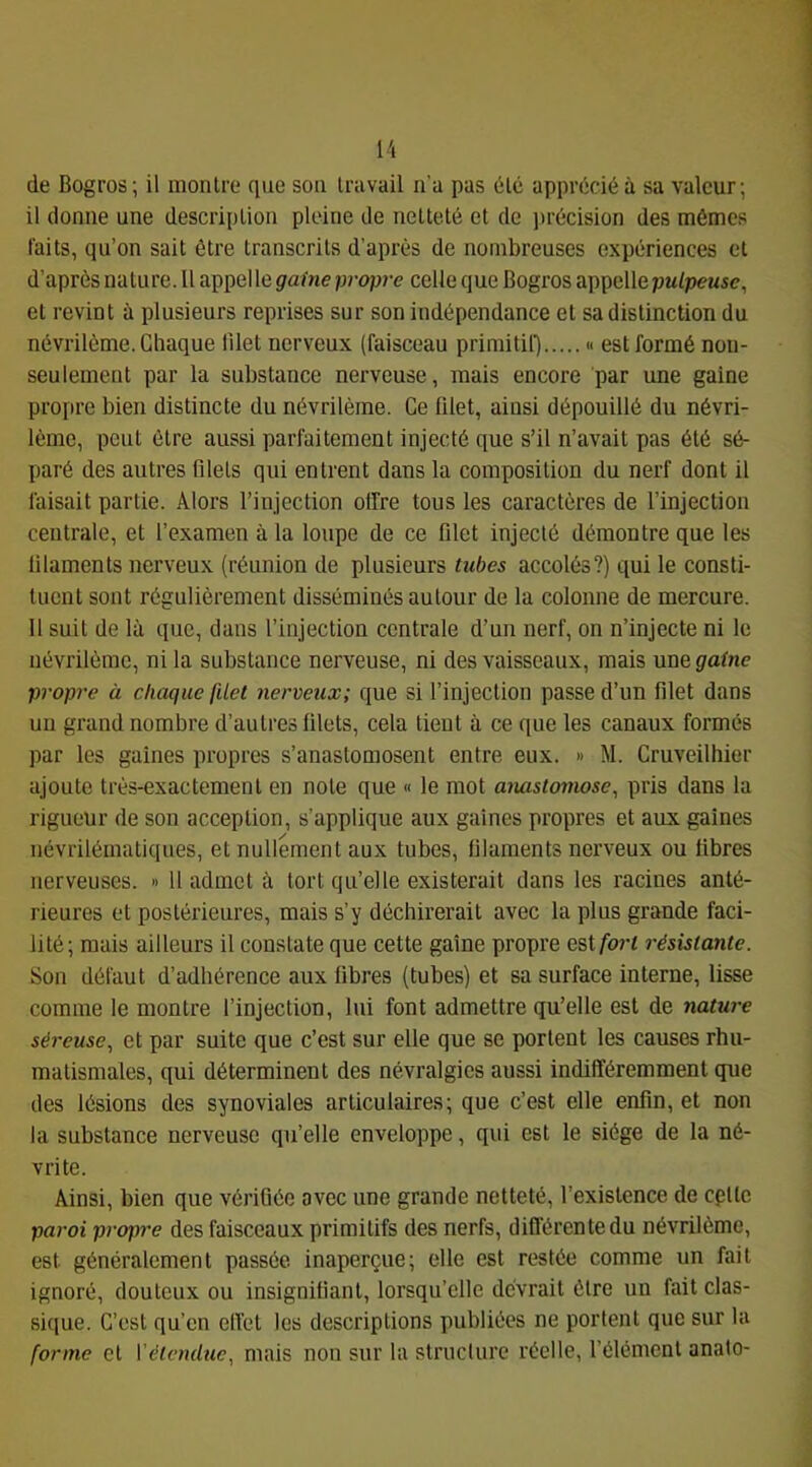 H de Bogros; il montre que son travail n'a pas 6té apprécié à sa valeur; il donne une description pleine de netteté et de ])récision des mêmes faits, qu’on sait être transcrits d’après de nombreuses expériences et d’après nature. 11 appel le gaine propre celle que Bogros appelle pulpeuse, et revint ù plusieurs reprises sur son indépendance et sa distinction du névrilème. Chaque lllet nerveux (faisceau primitif) « est formé non- seulement par la substance nerveuse, mais encore par une gaine propre bien distincte du névrilème. Ce filet, ainsi dépouillé du névri- lème, peut être aussi parfaitement injecté que s’il n’avait pas été sé- paré des autres filets qui entrent dans la composition du nerf dont il faisait partie. Alors l’injection offre tous les caractères de l’injection centrale, et l’examen à la loupe de ce filet injecté démontre que les filaments nerveux (réunion de plusieurs tubes accolés?) qui le consti- tuent sont régulièrement disséminés autour de la colonne de mercure. 11 suit de là que, dans l’injection centrale d’un nerf, on n’injecte ni le névrilème, ni la substance nerveuse, ni des vaisseaux, mais une gaine propre à chaque (ilet nerveux; que si l’injection passe d’un filet dans un grand nombre d’autres filets, cela lient à ce que les canaux formés par les gaines propres s’anastomosent entre eux. » M. Cruveilhier ajoute très-exactement en note que « le mot aiuxstomose, pris dans la rigueur de son acception, s’applique aux gaines propres et aux gaines névrilématiques, et nullement aux tubes, filaments nerveux ou libres nerveuses. » 11 admet à tort qu’elle existerait dans les racines anté- rieures et postérieures, mais s’y déchirerait avec la plus grande faci- lité; mais ailleurs il constate que cette gaine propre est/’ort résistante. Son défaut d’adhérence aux fibres (tubes) et sa surface interne, lisse comme le montre l’injection, lui font admettre qu’elle est de nature séreuse, et par suite que c’est sur elle que se portent les causes rhu- matismales, qui déterminent des névralgies aussi indifféremment que des lésions des synoviales articulaires; que c’est elle enfin, et non la substance nerveuse qu’elle enveloppe, qui est le siège de la né- vrite. Ainsi, bien que vérifiée avec une grande netteté, l’existence de cplte paroi propi'e des faisceaux primitifs des nerfs, difl’érentedu névrilème, est généralement passée inaperçue; elle est restée comme un fait ignoré, douteux ou insignifiant, lorsqu’elle devrait être un fait clas- sique. C’est qu’en elfet les descriptions publiées ne portent que sur la forme cl Vélendue, mais non sur la structure réelle, rélémcnl anato-