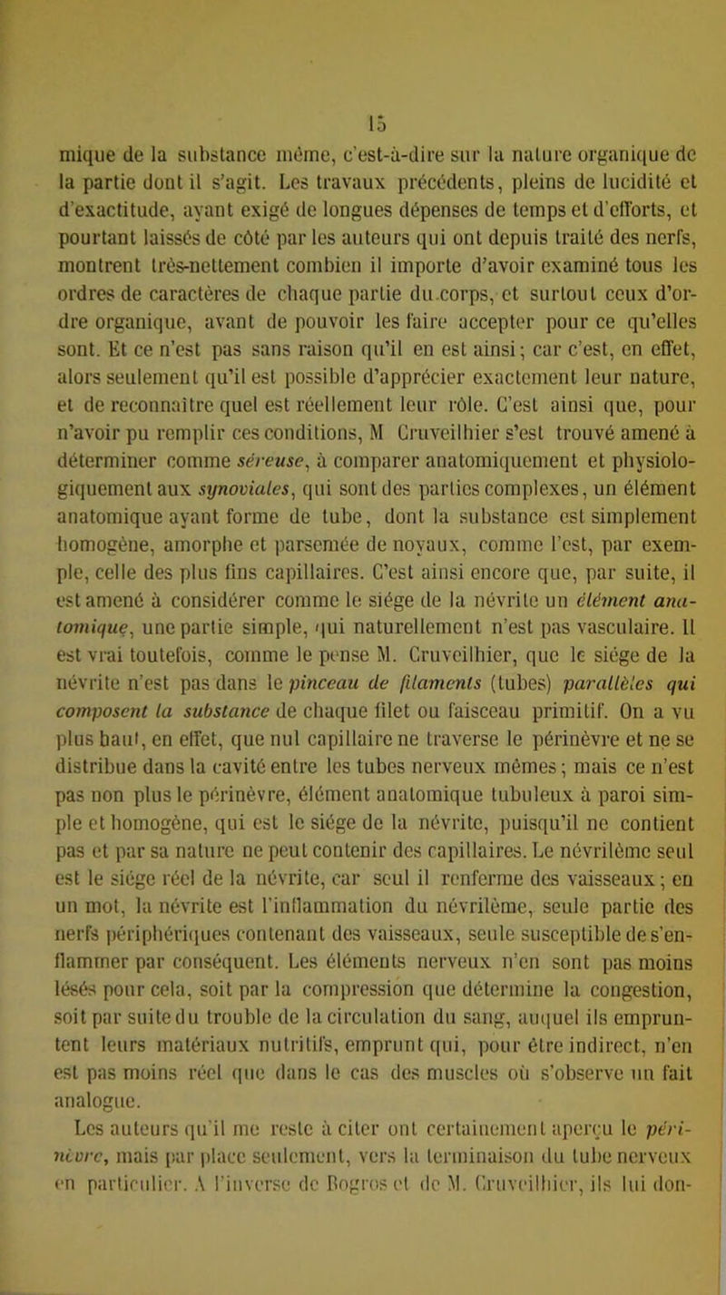 niique de la substance niùme, c’est-à-dire sur la nature organique de la partie dont il s’agit. Les travaux précédents, pleins de lucidité et d’exactitude, ayant exigé de longues dépenses de temps et d’efforts, et pourtant laissés de côté par les auteurs qui ont depuis traité des nerfs, montrent très-nettement combien il importe d’avoir examiné tous les ordres de caractères de chaque partie du.corps, et surtout ceux d’or- dre organique, avant de pouvoir les faire accepter pour ce qu’elles sont. Et ce n’est pas sans raison qu’il en est ainsi ; car c’est, en effet, alors seulement qu’il est possible d’apprécier exactement leur nature, et de reconnaître quel est réellement leur rôle. C’est ainsi que, pour n’avoir pu remplir ces conditions, M Cruveilliier s’est trouvé amené à déterminer comme séreuse, à comparer anatomiquement et physiolo- giquement aux synoviales, qui sont des parties complexes, un élément anatomique ayant forme de tube, dont la substance est simplement liomogène, amorphe et parsemée de noyaux, comme l’est, par exem- ple, celle des plus fins capillaires. C’est ainsi encore que, par suite, il est amené à considérer comme le siège de la névrite un élément ana- tomique, une partie simple, qui naturellement n’est pas vasculaire. U est vrai toutefois, comme le pense M. Cruveilhier, que le siège de la névrite n’est pas dans le pinceau de filaments (tubes) parallèles qui composent la substance de chaque filet ou faisceau primitif. On a vu plus haut, en elfet, que nul capillaire ne traverse le périnèvre et ne se distribue dans la cavité entre les tubes nerveux mêmes ; mais ce n’est pas non plus le périnèvre, élément anatomique tubuleux à paroi sim- ple et homogène, qui est le siège de la névrite, puisqu’il ne contient pas et par sa nature ne peut contenir des capillaires. Le névrilème seul est le siège réel de la névrite, car seul il renferme des vaisseaux; eu un mot, la névrite est l’inllainmation du névrilème, seule partie des nerfs périphériciues contenant des vaisseaux, seule susceptible de s’en- flammer par conséquent. Les éléments nerveux n’en sont pas moins lésés pour cela, soit par la compression (pie détermine la congestion, soit par suite du trouble de la circulation du sang, amiuel ils emprun- tent leurs matériaux nutritifs, emprunt qui, pour être indirect, n’en est pas moins réel que dans le cas des muscles où s’observe un fait analogue. Les autours qu’il me reste à citer ont certainement aperçu le péri- nivre, mais par i)lacc seulement, vers la terminaison du tube nerveux