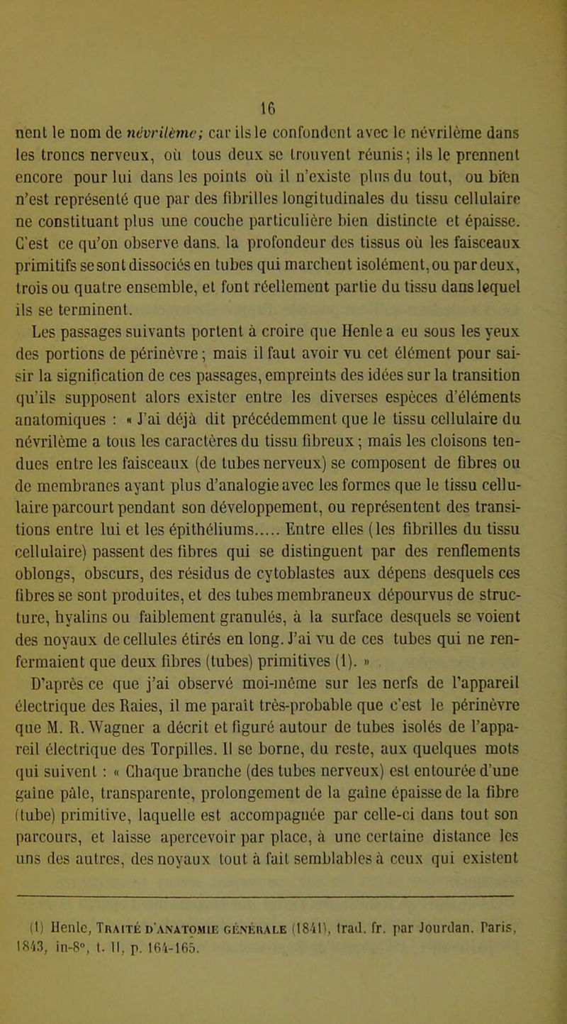 nenl le nom de névrilème; car ils le confondent avec le névrilème dans les troncs nerveux, oii tous deux se trouvent réunis; ils le prennent encore pour lui dans les points où il n’existe plus du tout, ou bien n’est représenté que par des fibrilles longitudinales du tissu cellulaire ne constituant plus une couche particulière bien distincte et épaisse. C’est ce qu’on observe dans, la profondeur des tissus où les faisceaux primitifs se sont dissociés en tubes qui marchent isolément, ou par deux, trois ou quatre ensemble, et font réellement partie du tissu dans lequel ils se terminent. Les passages suivants portent à croire que Henle a eu sous les yeux des portions de périnèvre ; mais il faut avoir vu cet élément pour sai- sir la signification de ces passages, empreints des idées sur la transition qu’ils supposent alors exister entre les diverses espèces d’éléments anatomiques : « J’ai déjà dit précédemment que le tissu cellulaire du névrilème a tous les caractères du tissu fibreux ; mais les cloisons ten- dues entre les faisceaux (de tubes nerveux) se composent de fibres ou de membranes ayant plus d’analogie avec les formes que le tissu cellu- laire parcourt pendant son développement, ou représentent des transi- tions entre lui et les épithéliums Entre elles (les fibrilles du tissu cellulaire) passent des fibres qui se distinguent par des renflements oblongs, obscurs, des résidus de cytoblastes aux dépens desquels ces fibres se sont produites, et des tubes membraneux dépourvus de struc- ture, hyalins ou faiblement granulés, à la surface desquels se voient des noyaux de cellules étirés en long. J’ai vu de ces tubes qui ne ren- fermaient que deux fibres (tubes) primitives (1). » D’après ce que j’ai observé moi-môme sur les nerfs de l’appareil électrique des Raies, il me parait très-probable que c’est le périnèvre que M. R. Wagner a décrit et figuré autour de tubes isolés de l’appa- reil électrique des Torpilles. 11 se borne, du reste, aux quelques mots qui suivent : « Chaque branche (des tubes nerveux) est entourée d’une gaine pâle, transparente, prolongement de la gaine épaisse de la fibre (tube) primitive, laquelle est accompagnée par celle-ci dans tout son parcours, et laisse apercevoir par place, à une certaine distance les uns des autres, des noyaux tout à fait semblables à ceux qui existent (I) llenlc, Tkaité d'anatomie GÉ.NÉnALE (18411, Iratl. fr. par Jourdan. Paris, 184.'1, in-8“, I. Il, p. 164-165.