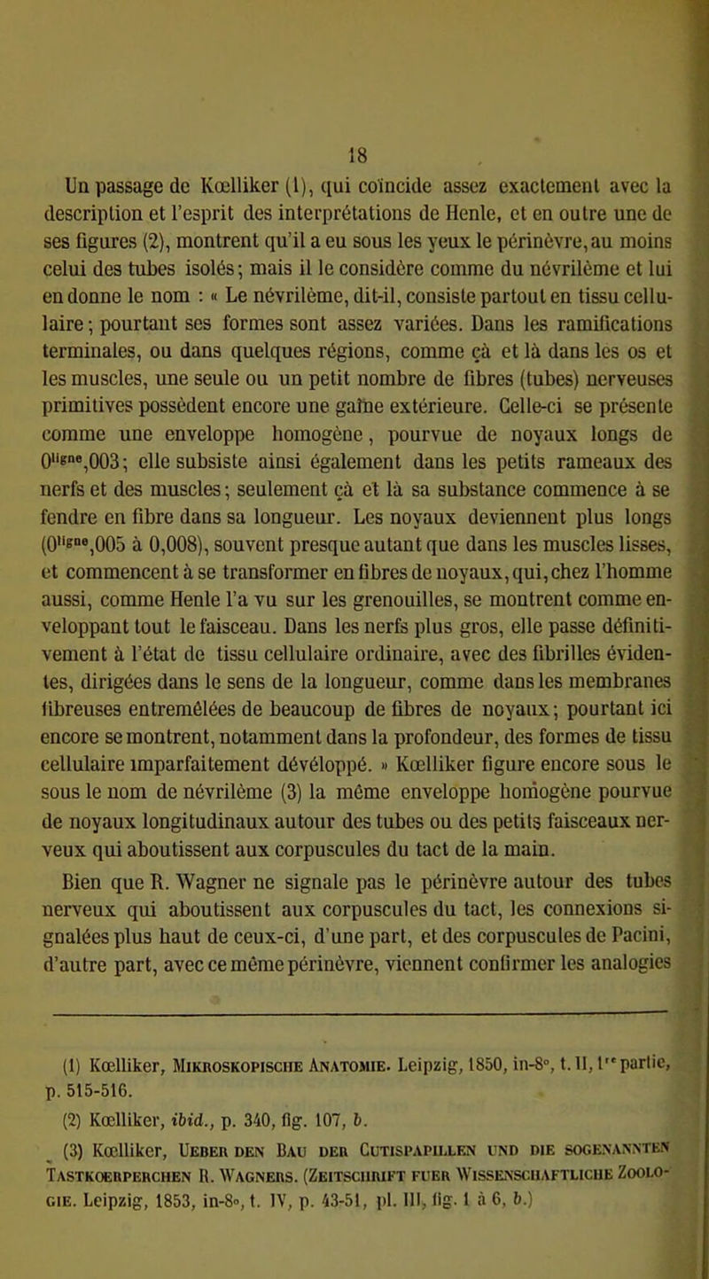 Uq passage de Kœlliker (1), qui coïncide assez exaclemenl avec la ; descriplion et l’esprit des interprétations de Henle, et en outre une de J ses figures (2), montrent qu’il a eu sous les yeux le périnèvre,au moins j celui des tubes isolés ; mais il le considère comme du névrilème et lui en donne le nom ; « Le névrilème, dit-il, consiste partout en tissu cellu- laire ; pourtant ses formes sont assez variées. Dans les ramifications - terminales, ou dans quelques régions, comme çà et là dans les os et j les muscles, une seule ou un petit nombre de fibres (tubes) nerveuses primitives possèdent encore une gaine extérieure. Celle-ci se présente comme une enveloppe homogène, pourvue de noyaux longs de Oiigne,oo3; elle subsiste ainsi également dans les petits rameaux des nerfs et des muscles ; seulement çà et là sa substance commence à se fendre en fibre dans sa longueur. Les noyaux deviennent plus longs ' (08“®,005 à 0,008), souvent presque autant que dans les muscles lisses, y. et commencent à se transformer en fibres de noyaux, qui, chez l’homme « aussi, comme Henle l’a vu sur les grenouilles, se montrent comme en- veloppant tout le faisceau. Dans les nerfs plus gros, elle passe définit!- | vement à l’état de tissu cellulaire ordinaire, avec des fibrilles éviden- li les, dirigées dans le sens de la longueur, comme dans les membranes | llbreuses entremêlées de beaucoup de fibres de noyaux; pourtant ici encore se montrent, notamment dans la profondeur, des formes de tissu V' cellulaire imparfaitement dévéloppé. » Kœlliker figure encore sous le sous le nom de névrilème (3) la même enveloppe homogène pourvue '' j de noyaux longitudinaux autour des tubes ou des petits faisceaux ner- veux qui aboutissent aux corpuscules du tact de la main. Bien que R. Wagner ne signale pas le périnèvre autour des tubes | nerveux qui aboutissent aux corpuscules du tact, les connexions si- | gnalées plus haut de ceux-ci, d’une part, et des corpuscules de Pacini, | d’autre part, avec ce même périnèvre, viennent confirmer les analogies | (1) Kœlliker, Mikroskopische Anatomie. Leipzig, 1850, in-8°, 1.11,1 partie, p. 515-516. (2) Kœlliker, ibid., p. 340, flg. 107, 6. (3) Kœlliker, Ueber den Bau der Cutispapielen und die sogexan.nten Tastkoerperchen R. Wagners. (Zeitschrift fuer Wissensciiaftlicue Zoolo- gie. Leipzig, 1853, in-8», t. IV, p. 43-51, pl. Ill> lig. 1 à 6, b.)