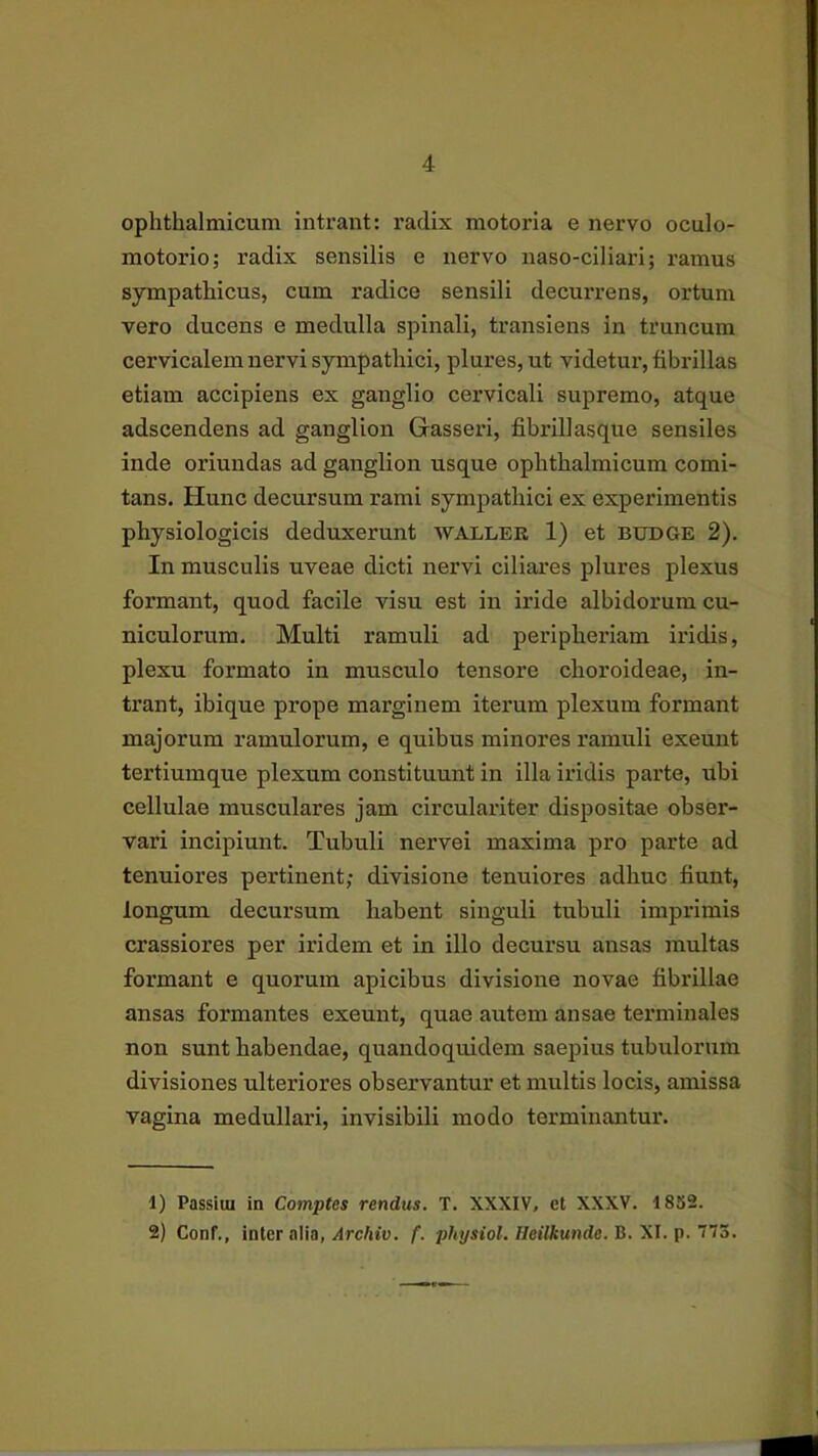 ophthalmicum intrant: radix motoria e nervo oculo- motorio; radix sensilis e nervo naso-ciliari; ramus sympathicus, cum radice sensili decurrens, ortum vero ducens e medulla spinali, transiens in truncum cervicalem nervi sympathici, plures,ut videtur, fibrillas etiam accipiens ex ganglio cervicali supremo, atque adscendens ad ganglion Gasseri, fibrillasque sensiles inde oriundas ad ganglion usque ophthalmicum comi- tans. Hunc decursum rami sympathici ex experimentis physiologicis deduxerunt waller 1) et bddge 2). In musculis uveae dicti nervi ciliares plures plexus formant, quod facile visu est in iride albidorum cu- niculorum. Multi ramuli ad peripheriam iridis, plexu formato in musculo tensore choroideae, in- trant, ibique prope marginem itei*um plexum formant majorum ramulorum, e quibus minores ramuli exeunt tertiumque plexum constituunt in illa iridis parte, ubi cellulae musculares jam circulariter dispositae obser- vari incipiunt. Tubuli nervei maxima pro parte ad tenuiores pertinent; divisione tenuiores adhuc fiunt, longum decursum habent singuli tubuli imprimis crassiores per iridem et in illo decursu ansas multas formant e quorum apicibus divisione novae fibrillae ansas formantes exeunt, quae autem ansae terminales non sunt habendae, quandoquidem saepius tubulorum divisiones ulteriores observantur et multis locis, amissa vagina medullari, invisibili modo terminantur. 1) Passiui in Comptos rendus. T. XXXIV, et XXXV. 1852. 2) Conf., inter alia,/IrcAtu. f. pftj/stot./feiiftunrfe. B. XI. p. 773.