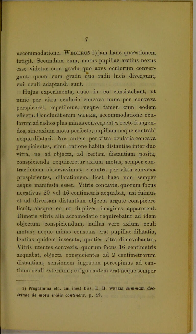 accommodatione. Webeeus 1) jam lianc quaestionem tetigit. Secundum eum, motus pupillae arctius nexus esse videtur cum gradu quo axes oculorum conver- gunt, quam cum gradu quo radii lucis divergunt, cui oculi adaptandi sunt. Hujus experimenta, quae in eo consistebant, ut nunc per vitra ocularia concava nunc per convexa perspiceret, repetiimus, neque tamen cum eodem effectu. Concludit enim weber, accommodatione ocu- lorum ad radios plus minus convergentes recte frangen- dos, sine axium motu perfecto, pupillam neque contrahi neque dilatari. Nos autem per vitra ocularia concava prospicientes, simul ratione habita distantiae inter duo vitra, ne ad objecta, ad certam distantiam posita, conspicienda requireretur axium motus, semper con- tractionem observavimus, e contra per vitra convexa prospicientes, dilatationem, licet haec non semper aeque manifesta esset. Vitris concavis, quorum focus negativus 20 vel 16 centimetris aequabat, usi fuimus et ad diversam distantiam objecta argute conspicere licuit, absque eo ut duplices imagines apparerent. Dimotis vitris alia accomodatio requirebatur ad idem objectum conspiciendum, nullus vero axium oculi motus; neque minus constans erat pupillae dilatatio, lentius quidem insecuta, quoties vitra dimovebantur. Vitris utentes convexis, quorum focus 16 centimetris aequabat, objecta conspicientes ad 2 centimetrorum distantiam, sensionem ingratam percepimus ad can- thum oculi externum; exigua autem erat neque semper 1) Programma etc. cui inest Diss. E. U, weberi summam doc- trinae de motu iridis continens, p. 12.