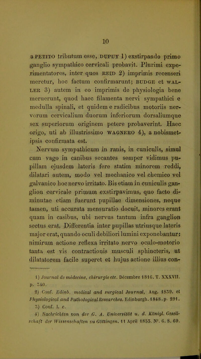 aPfiTiTO tributum esse, dupuy 1) exstirpando primo ganglio sympathico cervicali probavit. Plurimi expe- rimentatores, inter quos reid 2) imprimis recenseri meretur, hoc factum confirmarunt; budge et wA!.- LER 3) autem in eo imprimis de physiologia bene meruerunt, quod haec filamenta nervi sympathici e medulla spinali, et quidem e radicibus motoriis ner- vorum cervicalium duorum inferiorum dorsaliumque sex superiorum originem petere probaverint. Haec origo, uti ab illustrissimo 'WAGNEEO 4), a nobismet- ipsis confirmata est. Nervum sympathicum in ranis, in cuniculis, simul cum vago in canibus secantes semper vidimus pu- pillam ejusdem lateris fere statim minorem reddi, dilatari autem, modo vel mechanico vel chemico vel galvanico hoc nervo irritato. Bis etiam in cuniculis gan- glion cervicale primum exstirpavimus, quo facto di- minutae etiam fuerunt pupillae dimensiones, neque tamen, uti accurata mensuratio docuit, minores erant quam in casibus, ubi nervus tantum infra ganglion sectus erat. Differentia inter pupillas utriusque lateris major erat, quando oculi debiliori lumini exponebantur: nimirum actione reflexa irritato nervo oculo-motorio tanta est vis contractionis musculi sphincteris, ut dilatatorem facile superet et hujus actione illius con- 1) Journal do medecine, chirurgieetc. D6cembrc 1816. T. XX.KVII. p. S40. 2) Couf. Edinb. medioal and surgical Journal, Aug, 1S59. ct Physiological and PathologicalResearches, Edinburgh. 1848.p- 291. 3) Couf. 1, c. 4) Nachrichten von der G. A. Universitdt u. d. KVnigl. Gesell- schaft dor Wissenschaften suGUttingen. 11 ApriI 1833. N“. 6. S. 69.