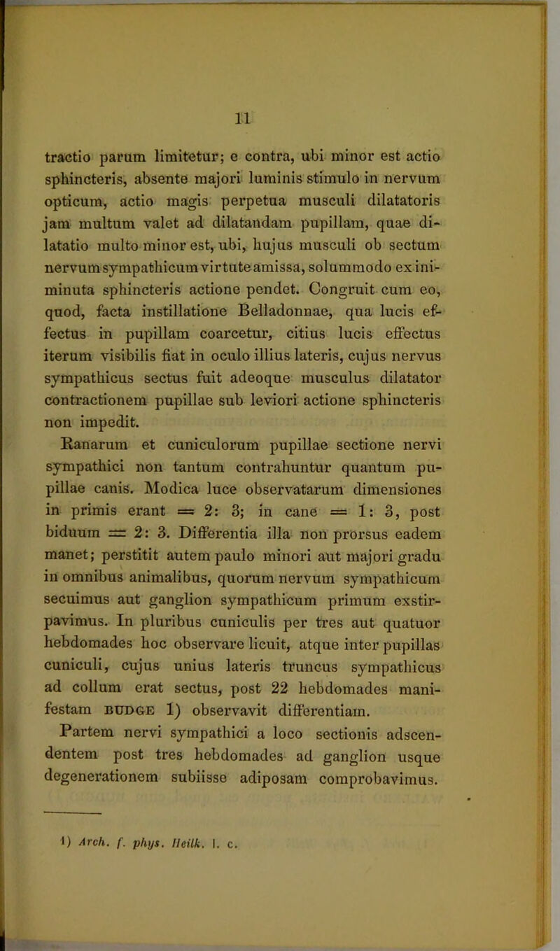 tractio parum limitetur; e contra, ubi minor est actio sphincteris, absente majori luminis stimulo in nervum opticum, actio magis, perpetua musculi dilatatoris jam multum valet ad dilatandam pupillam, quae di- latatio multo minor est, ubi, hujus musculi ob sectum- nervum sympathicum virtute amissa, solummodo ex ini- minuta sphincteris actione pendet. Congruit cura eo, quod, facta instillatione Belladonnae, qua lucis ef- fectus in pupillam coarcetur, citius lucis effectus iterum visibilis fiat in oculo illius lateris, cujus nervus sympathicus sectus fuit adeoque musculus dilatator contractionem pupillae sub leviori actione sphincteris non impedit. Ranarum et cuniculorum pupillae sectione nervi sympathici non tantum contrahuntur quantum pu- pillae canis. Modica luce observatarum dimensiones in primis erant =2: 3; in cane = 1: 3, post biduum = 2:3. Difierentia illa non prorsus eadem manet; perstitit autem paulo minori aut majori gradu in omnibus animalibus, quorum nervum sympathicum secuimus aut ganglion sympathicum primum exstir- pavimus. In pluribus cuniculis per tres aut quatuor hebdomades hoc observare licuit, atque inter pupillas cuniculi, cujus unius lateris truncus sympathicus ad collum erat sectus, post 22 hebdomades mani- festam BUDGE 1) observavit differentiam. Partem nervi sympathici a loco sectionis adscen- dentem post tres hebdomades ad ganglion usque degenerationem subiisse adiposam comprobavimus.