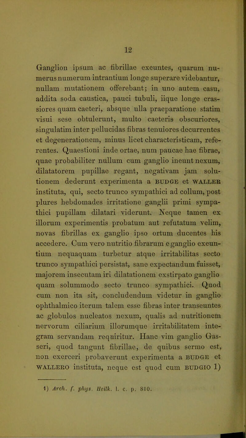 Ganglion ipsum ac fibrillae exeuntes, quarum nu- merus numerum intrantium longe superare videbantur, nullam mutationem offerebant; in uno autem casu, addita soda caustica, pauci tubuli, iique longe cras- siores quam caeteri, absque ulla praeparatione statim visui sese obtulerunt, multo caeteris obscuriores, singulatim inter pellucidas fibras tenuiores decurrentes et degenerationem, minus licet characteristicam, refe- rentes. Quaestioni inde ortae, num paucae liae fibrae, quae probabiliter nullum cum ganglio ineunt nexum, dilatatorem pupillae regant, negativam jam solu- tionem dederunt experimenta a budgk et 'wallee instituta, qui, secto trunco sympathici ad collum, post plures hebdomades irritatione ganglii primi sympa- thici pupillam dilatari viderunt. Neque tamen ex illorum experimentis probatum aut refutatum velim, novas fibrillas ex ganglio ipso ortum ducentes his accedere. Cum vero nutritio fibrarum e ganglio exeun- tium nequaquam turbetur atque irritabilitas secto trunco sympathici persistat, sane expectandum fuisset, majorem insecutam iri dilatationem exstirpato ganglio quam solummodo secto trunco sympathici. Quod cum non ita sit, concludendum videtur in ganglio ophthalmico iterum talem esse fibras inter transeuntes ac globulos nucleatos nexum, qualis ad nutritionem nervorum ciliarium illorumque irritabilitatem inte- gram servandam requiritur. Hanc vim ganglio Gas- seri, quod tangunt fibrillae, de quibus sermo est, non exerceri probaverunt experimenta a budge et WALLEKO instituta, neque est quod cum BUDGIO 1)