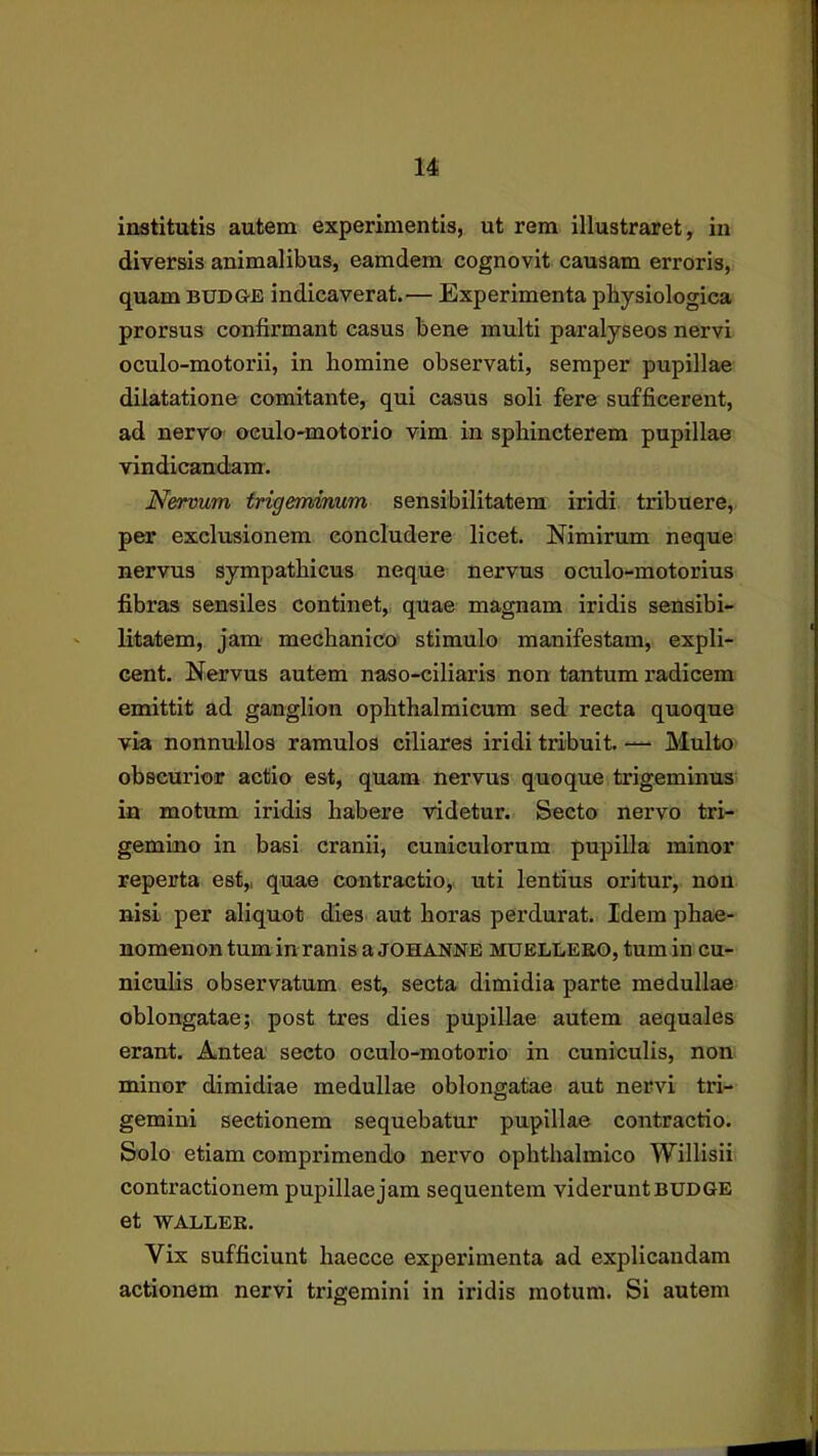 institutis autem experimentis, ut rem illustraret, in diversis animalibus, eamdem cognovit causam erroris, quam budge indicaverat.— Experimenta physiologica prorsus confirmant casus bene multi paralyseos nervi oculo-motorii, in homine observati, seraper pupillae dilatatione comitante, qui casus soli fere sufficerent, ad nervo oeulo-motorio vim in sphincterem pupillae vindicandam. Nervum trigeminum sensibilitatem iridi tribuere, per exclusionem concludere licet. Nimirum neque nervus sympathicus neque nervus oculo-motorius fibras sensiles continet, quae magnam iridis sensibi- litatem, jam' mechanico stimulo manifestam, expli- cent. Nervus autem naso-ciliaris non tantum radicem emittit ad ganglion ophthalmicum sed recta quoque via nonnullos ramulos ciliares iridi tribuit. — Multo obscurior actio est, quam nervus quoque trigeminus in motum iridis habere videtur. Secto nervo tri- gemino in basi cranii, cuniculorum pupilla minor reperta est,, quae contractio,, uti lentius oritur, non nisi per aliquot dies aut horas perdurat. Idem phae- nomenon tum in ranis a johanne muellebo, tum in cu- niculis observatum est, secta dimidia parte medullae oblongatae; post tres dies pupillae autem aequales erant. Antea secto oeulo-motorio in cuniculis, non minor dimidiae medullae oblongatae aut nervi tri- gemini sectionem sequebatur pupillae contractio. Solo etiam comprimendo nervo ophthalmico Willisii contractionem pupillae jam sequentem viderunt budge et WALLER. Vix sufficiunt haecce experimenta ad explicandam actionem nervi trigemini in iridis motum. Si autem