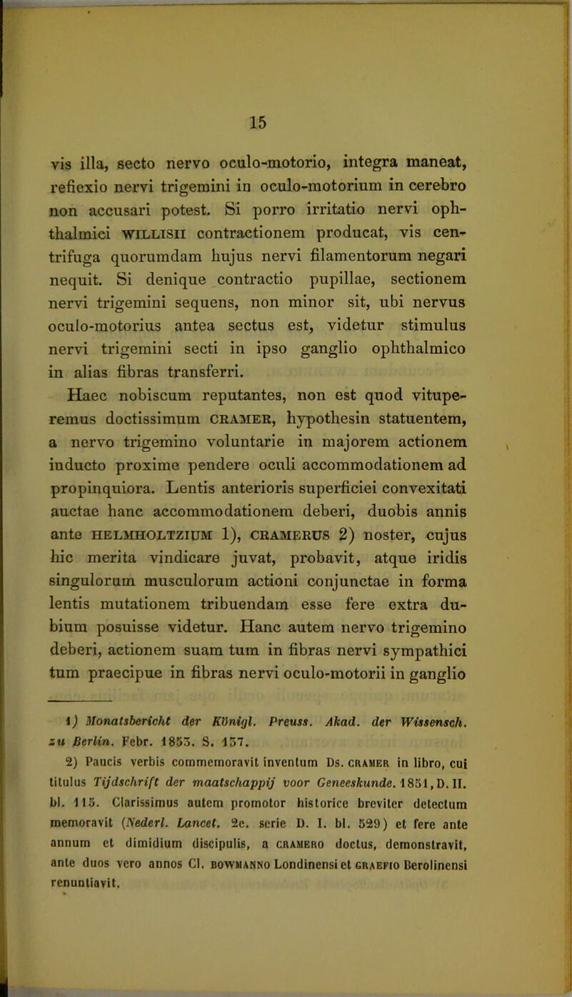 vis illa, secto nervo oculo-motorio, integra maneat, reflexio nervi trigemini in oculo-motorium in cerebro non accusari potest. Si porro irritatio nervi oph- thalmici WiLLTSii contractionem producat, vis cen- trifuga quorumdam hujus nervi fllamentorum negari nequit. Si denique contractio pupillae, sectionem nervi trigemini sequens, non minor sit, ubi nervus oculo-motorius antea sectus est, videtur stimulus nervi trigemini secti in ipso ganglio ophthalmico in alias flbras transferri. Haec nobiscum reputantes, non est quod vitupe- remus doctissimum cramee, hypothesin statuentem, a nervo trigemino voluntarie in majorem actionem inducto proxime pendere oculi accommodationem ad propinquiora. Lentis anterioris superflciei convexitati auctae hanc accommodationem deberi, duobis annis ante helmholtzipm 1), cramerus 2) noster, cujus hic merita vindicare juvat, probavit, atque iridis singulorum musculorum actioni conjunctae in forma lentis mutationem tribuendam esse fere extra du- bium posuisse videtur. Hanc autem nervo trigemino deberi, actionem suam tum in flbras nervi sympathici tum praecipue in fibras nervi oculo-motorii in ganglio J) Monatsbericht der KUnigl. Preuss. Akad. der Wissensch. zu Berlin. Febr. 1853. S. 157. 2) Paucis verbis commemoravit inventum Ds. cramer in libro, cui titulus Tijdschrift der maatschappij voor Geneesftunde. 1851,D. II. bl. 113. Clarissimus autem promotor historice breviter detectum memoravit {Nederl. Lancet. 2e. serie D. 1. bl. 629) et fere ante annum et dimidium discipulis, a cramero doctus, demonstravit, ante duos vero annos Cl. bowmanno Londinensiet graefio Bcrolinensi renuntiavit.