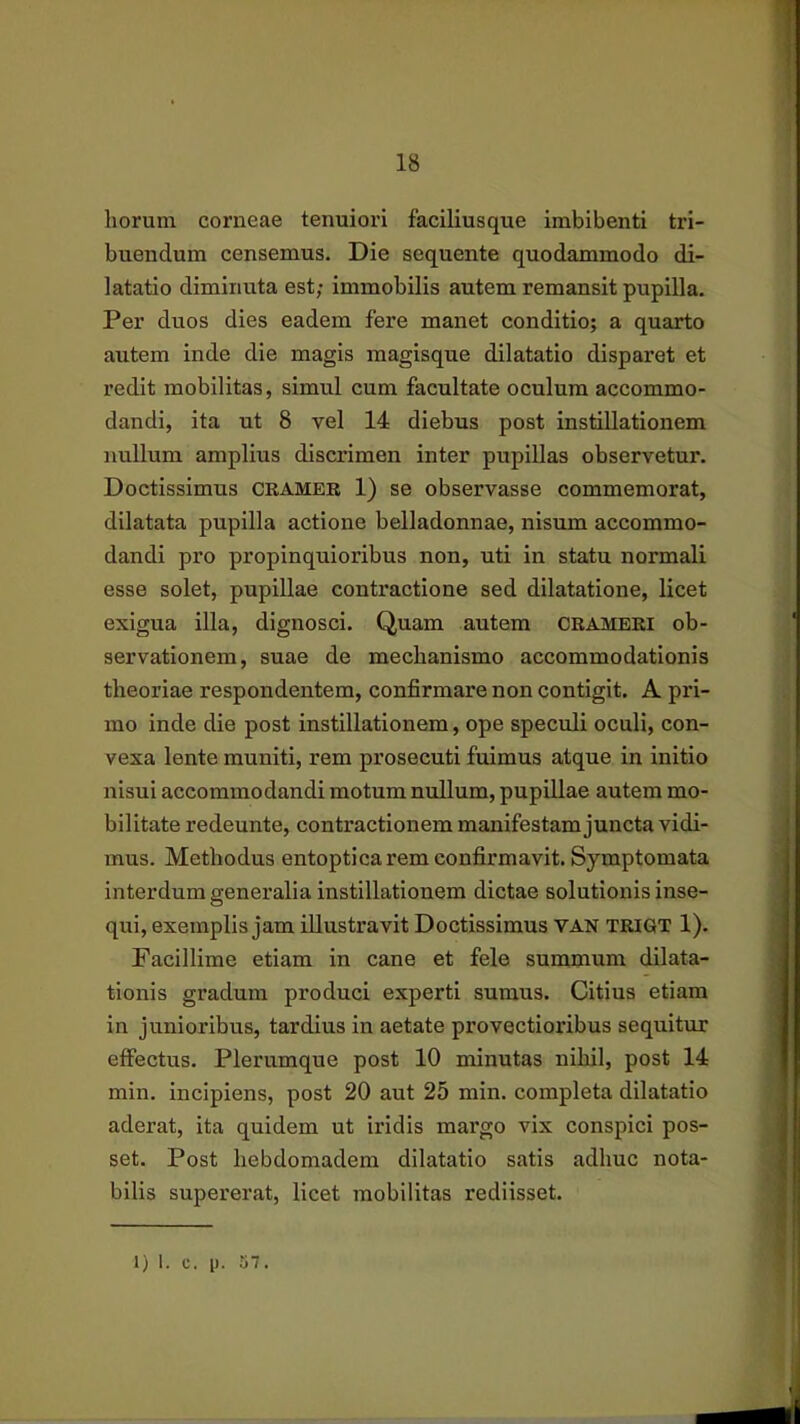 horum corneae tenuiori faciliusque imbibenti tri- buendum censemus. Die sequente quodammodo di- latatio diminuta est; immobilis autem remansit pupilla. Per duos dies eadem fere manet conditio; a quarto autem inde die magis magisque dilatatio disparet et redit mobilitas, simul cum facultate oculum accommo- dandi, ita ut 8 vel 14 diebus post instillationem nullum amplius discrimen inter pupillas observetur. Doctissimus crameb 1) se observasse commemorat, dilatata pupilla actione belladonnae, nisum accommo- dandi pro propinquioribus non, uti in statu normali esse solet, pupillae conti*actione sed dilatatione, licet exigua illa, dignosci. Quam autem ORAMEKI ob- servationem, suae de mechanismo accommodationis theoriae respondentem, confirmare non contigit. A pri- mo inde die post instillationem, ope speculi oculi, con- vexa lente muniti, rem prosecuti fuimus atque in initio nisui accommodandi motum nullum, pupillae autem mo- bilitate redeunte, contractionem manifestam juncta vidi- mus. Methodus entoptica rem confirmavit. Symptomata interdum generalia instillationem dictae solutionis inse- qui, exemplis jam illustravit Doctissimus van trigt 1). Facillime etiam in cane et fele summum dilata- tionis gradum produci experti sumus. Citius etiam in junioribus, tardius in aetate provectioribus sequitur effectus. Plerumque post 10 minutas nihil, post 14 min. incipiens, post 20 aut 25 min. completa dilatatio aderat, ita quidem ut iridis mai’go vix conspici pos- set. Post hebdomadem dilatatio satis adhuc nota- bilis supererat, licet mobilitas rediisset.