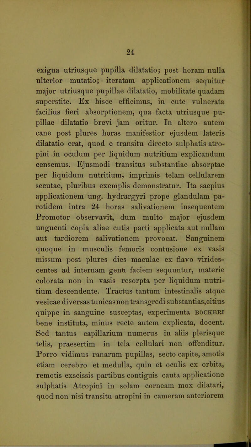 exigua utriusque pupilla dilatatio; post horam nulla ulterior mutatio; iteratam applicationem sequitur major utriusque pupillae dilatatio, mobilitate quadam superstite. Ex hisce efficimus, in cute vulnerata facilius fieri absorptionem, qua facta utriusque pu- pillae dilatatio brevi jam oritur. In altero autem cane post plures horas manifestior ejusdem lateris dilatatio erat, quod e transitu directo sulphatis atro- pini in oculum per liquidum nutritium explicandum censemus. Ejusmodi transitus substantiae absorptae per liquidum nutritium, imprimis telam cellularem secutae, pluribus exemplis demonstratur. Ita saepius applicationem ung. hydrargyri prope glandulam pa- rotidem intra 24 horas salivationem insequentem Promotor observavit, dum multo major ejusdem unguenti copia aliae cutis parti applicata aut nullam aut tardiorem salivationem provocat. Sanguinem quoque in musculis femoris contusione ex vasis missum post plures dies maculae ex flavo virides- centes ad internam genu faciem sequuntur, materie colorata non in vasis resorpta per liquidum nutri- tium descendente. Tractus tantum intestinalis atque vesicae diversas tunicasnon transgredi substantias,citius quippe in sanguine susceptas, experimenta boCKERI bene instituta, minus recte autem explicata, docent. Sed tantus capillarium numerus in aliis plerisque telis, praesertim in tela cellulari non offenditur. Porro vidimus ranarum pupillas, secto capite, amotis etiam cerebro et medulla, quin et oculis ex orbita, remotis exscissis partibus contiguis cauta applicatione sulphatis Atropini in solam corneam mox dilatari, quod non nisi transitu atropini in cameram anteriorem