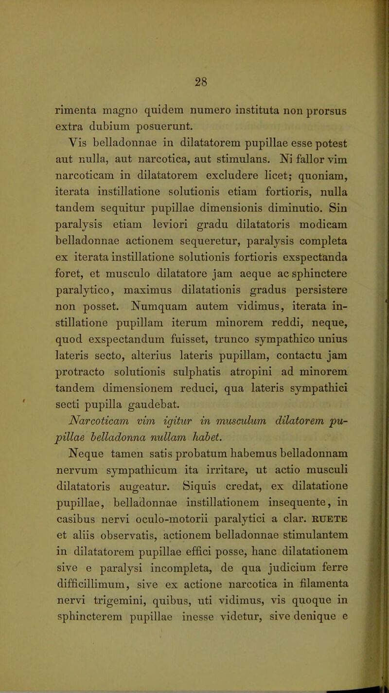 rimenta magno quidem numero instituta non prorsus extra dubium posuerunt. Vis belladonnae in dilatatorem pupillae esse potest aut nulla, aut narcotica, aut stimulans. Ni fallor vim narcoticam in dilatatorem excludere licet; quoniam, iterata instillatione solutionis etiam fortioris, nulla tandem sequitur pupillae dimensionis diminutio. Sin paralysis etiam leviori gradu dilatatoris modicam belladonnae actionem sequeretur, paralysis completa ex iterata instillatione solutionis fortioris exspectanda foret, et musculo dilatatore jam aeque ac sphinctere paralytico, maximus dilatationis gradus persistere non posset. Numquam autem vidimus, iterata in- stillatione pupillam iterum minorem reddi, neque, quod exspectandum fuisset, trunco sympathico unius lateris secto, alterius lateris pupillam, contactu jam protracto solutionis sulphatis atropini ad minorem tandem dimensionem reduci, qua lateris sympathici secti pupilla gaudebat. Narcoticam vim igitur in musculum dilatorem pu- pillae helladonna nullam habet. Neque tamen satis probatum habemus belladonnam nervum sympathicum ita irritare, ut actio musculi dilatatoris augeatur. Siquis credat, ex dilatatione pupillae, belladonnae instillationem insequente, in casibus nervi oculo-motorii paralytici a clar. ruete et aliis observatis, actionem belladonnae stimulantem in dilatatorem pupillae effici posse, hanc dilatationem sive e paralysi incompleta, de qua judicium ferre difficillimum, sive ex actione narcotica in filamenta nervi trigemini, quibus, uti vidimus, vis quoque in sphincterem pupillae inesse videtur, sive denique e