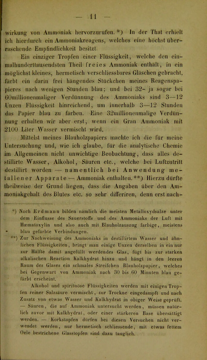 Wirkung von Ainmoiiiak hervorzurufen. * **)) ln der Thal erhielt ich hierdurch ein Amrnoniakreagens, welches eine höchst über- raschende Empfindlichkeit besitzt. Ein einziger Tropfen einer Flüssigkeit, welche den ein- malhunderttausendsten Theil freies Ammoniak enthält, in ein möglichst kleines, hermetisch verschliessbares Gläschen gebracht, färbt ein darin frei hängendes Stückchen meines Reagenspa- pieres nach wenigen Stunden blau; und bei 32- ja sogar bei GOmillionenmaliger Verdünnung des Ammoniaks sind 3—12 Unzen Flüssigkeit hinreichend, um innerhalb 3—12 Stunden das Papier blau zu färben. Eine 32millionenmalige Verdün- nung erhallen wir aber erst, wenn ein Gran Ammoniak mit 2100 Liter Wasser vermischt wird. Mittelst meines ßlauholzpapiers machte ich die für meine Untersuchung und, wie ich glaube, für die analytische Chemie im Allgemeinen nicht unwichtige Beobachtung, dass alles de- stillirle Wasser, Alkohol, Säuren etc., welche bei Luftzutritt deslillirt worden — namentlich bei Anwendung me- tallener Apparate — Ammoniak enthalten. Hierzu dürfte theilweise der Grund liegen, dass die Angaben über den Am- moniakgehalt des Blutes etc. so sehr dilferiren, denn erst nach- *) Nach Erd mann bilden nämlich die meisten Metalloxydsalze unter dem Einflüsse des SauerstolTs und .des Ammoniaks der Lul't mit IIa:matoxylin und also auch mit Blauholzauszug farbige, meistens blau gefärbte Verbindungen. **) Zur Nachweisung des Ammoniaks in destillirtem AVasser und ähn- lichen Flüssigkeiten, bringt man einige Unzen derselben in ein nur zur Hälfte damit angefüllt werdendes Glas, fügt bis zur starken alkalischen Reaction Kalkhydrat hinzu und hängt in den leeren Raum des Glases ein schmales Streifchen Blauholzpainer, welches bei Gegenwart von Ammoniak nach 30 bis 60 Jlinuten blau ge- färbt erscheint. Alkohol und spirituöse Flüssigkeiten werden mit einigen Trop- fen reiner Salzsäure vermischt, zur Trockne eingedainpft und nach Zusatz von etwas Wasser und Kalkhydrat in obiger Weise geprüft. — Säuren, die auf Ammoniak untersucht werden, müssen natür- lich zuvor mit Kalkhydrat, oder einer stärkeren Base übersättigt werden. — Korkstopfen dürfen bei diesen Versuchen nicht ver- wendet werden, nur hermetisch schliessende, mit etwas fettem Oele bestrichene Glasslopfen sind dazu tauglich.