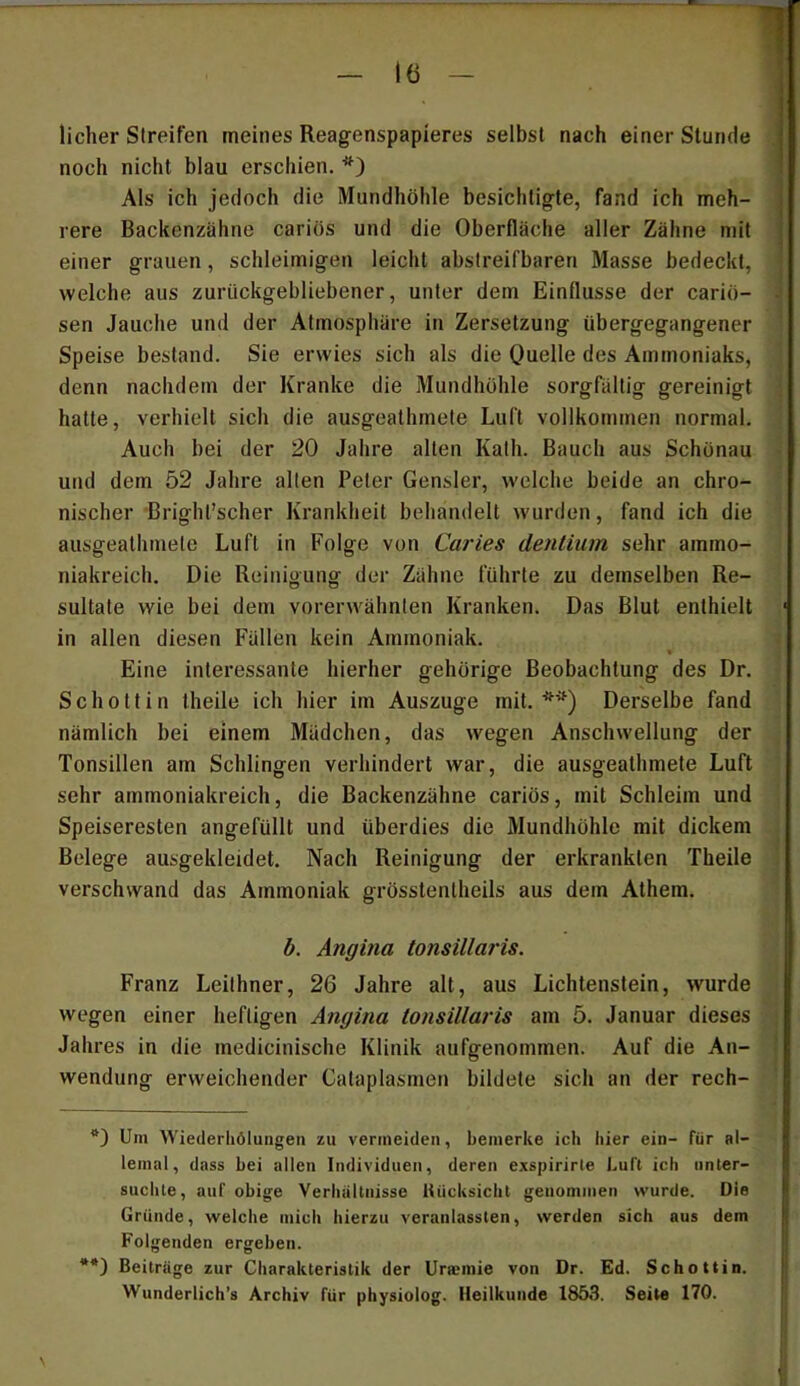 - lö - lieber Streifen meines Reagenspapieres selbst nach einer Stunde noch nicht blau erschien. Als ich jedoch die Mundhöhle besichtigte, fand ich meh- rere Backenzähne cariös und die Oberfläche aller Zähne mit einer grauen, schleimigen leicht abslreifbaren Masse bedeckt, welche aus zurückgebliebener, unter dem Einflüsse der cariö- sen Jauche und der Atmospliäre in Zersetzung übergegangener Speise bestand. Sie erwies sich als die OueRe des Ammoniaks, denn nachdem der Kranke die Mundhöhle sorgfältig gereinigt hatte, verhielt sich die ausgeathmete Luft vollkommen normal. Auch bei der 20 Jahre alten Kath. Bauch aus Schönau und dem 52 Jahre alten Peter Gensler, welche beide an chro- nischer Bright’scher Krankheit behandelt wurden, fand ich die ausgeathmete Luft in Folge von Caries dentium sehr ammo- niakreich. Die Reinigung der Zähne führte zu demselben Re- sultate wie bei dem vorerwähnten Kranken. Das Blut enthielt in allen diesen Fällen kein Ammoniak. Eine interessante hierher gehörige Beobachtung des Dr. Schottin theile ich hier im Auszuge mit.**) Derselbe fand nämlich bei einem Mädchen, das wegen Anschwellung der Tonsillen am Schlingen verhindert war, die ausgeathmete Luft sehr ammoniakreich, die Backenzähne cariös, mit Schleim und Speiseresten angefüllt und überdies die Mundhöhle mit dickem Belege ausgekleidet. Nach Reinigung der erkrankten Theile verschwand das Ammoniak grösstenlheils aus dem Athem. b. Angina tonsillaris. Franz Leithner, 26 Jahre alt, aus Lichtenstein, wurde wegen einer heftigen Angina tonsillaris am 5. Januar dieses Jahres in die medicinische Klinik aufgenommen. Auf die An- wendung erweichender Cataplasmen bildete sich an der rech- Um Wiederliölungen zu vermeiden, bemerke ich hier ein- für al- lemat, dass bei allen Individuen, deren exspirirle Luft ich iinler- suchle, auf obige Verliiiltnisse Uücksicht genommen wurde. Die Gründe, welche mich hierzu veranlassten, werden sich aus dem Folgenden ergeben. **) Beiträge zur Charakteristik der Uraemie von Dr. Ed. Schottin. Wunderlich’s Archiv für physiolog. Heilkunde 1853. Seite 170.