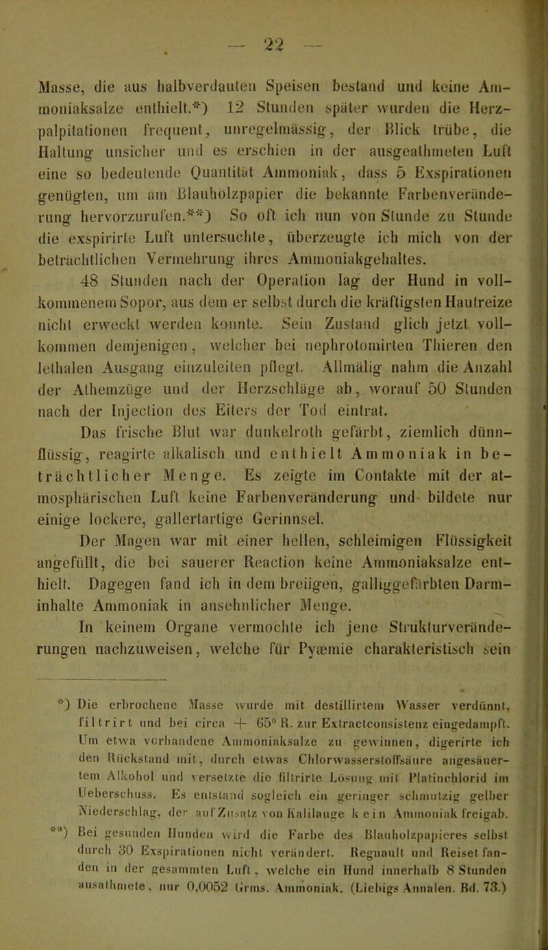 Masse, die aus halbverdauten S[joisen bestand und keine Am- inoniaksalüe enthielt.^*’) 12 Stunden später wurden die Herz- palpitationen frequent, unreg-elniässig-, der lllick trübe, die Haltung unsicher und es erschien in der ausgeathmeten Luft eine so bedeutende Quantität Ammoniak, dass 5 Exspirationen genügten, um am Blauhölzpapier die bekannte Farbenverände- rung hervorzurufen.So oft ich nun von Stunde zu Stunde die exspirirle Luft untersuchte, überzeugte ich mich von der beträchtlichen Vermehrung ihres Ammoniakgehalles. 48 Stunden nach der Operation lag der Hund in voll- kommenem Sopor, aus dem er selbst durch die kräftigsten Hautreize nicht erweckt werden konnte. Sein Zustand glich jetzt voll- kommen demjenigen, welcher bei nephrotomirten Thieren den lelhalen Ausgang einzuleiten pflegt. Allmälig nahm die Anzahl der Alhemziige und der Herzschläge ab, worauf 50 Stunden nach der Injection dos Eiters der Tod eintrat. Das frische Blut war dunkelroth gefärbt, ziemlich dünn- flüssiar, reao'irte alkalisch und enthielt Ammoniak in be- trächtlicher Menge. Es zeigte im Contakte mit der at- mosphärischen Luft keine Farben Veränderung und bildete nur einige lockere, gallertartige Gerinnsel. Der Magen war mit einer hellen, schleimigen Flüssigkeit angefüllt, die bei sauerer Reaclion keine Ammoniaksalze ent- hielt. Dagegen fand ich in dem breiigen, galliggef:irbten Darm- inhalte Ammoniak in ansehnlicher Menge. In keinem Organe vermochte ich jene Strukturverände- rungen nachzuvveisen, welche für Pytemie charakteristisch sein *) Die erbrochene Masse wurde mit deslillirtetii tt'asser verdiinnl, filtrirl und bei circa + 65“ R. zur Exlraclconsistenz eingedampfl. Uni etwa vcrbandcne Ainmoniaksalzc zu £rewinnen, diserirle ich den Rückstand mit, durch etwas ChlürwassersloHsaure angesäuer- tein Alkohol und versetzte die fillrirte Lösung mit l'latinchlorid im Ueberschiiss. Es entstand sogleich ein geringer schmutzig gellier Niederschlag, der aiirZnsatz von Kalilauge kein Ammoniak freigab. *“) Bei gesunden Munden wird die Karbe des RIauholzpaiiieres selbst durch 30 Exspirationen nicht veriindert. Regnanit und Reiset fan- den in der gesammten Luft, welche ein Mund innerhalb R Stunden ansathmete, nur 0,0052 lirms. Ammoniak. (Liebigs .\nnalen. Rd. 73.)