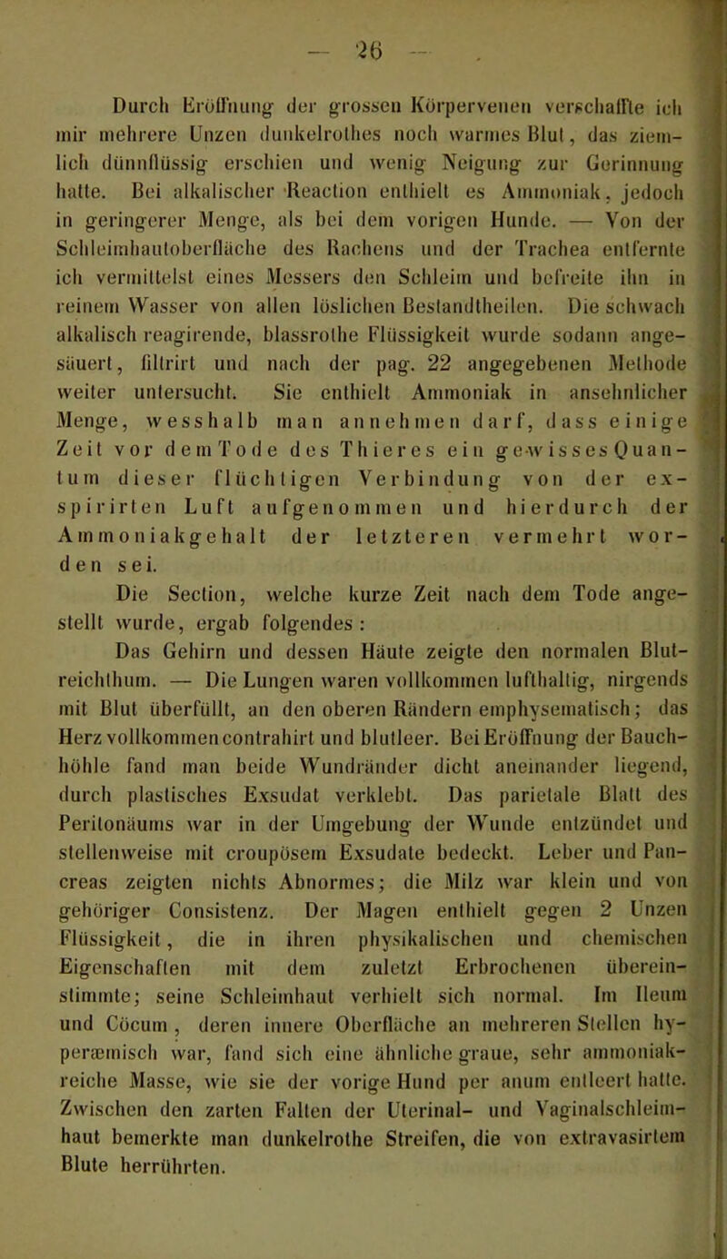 Durch Eroiruuiig der grossen Körperveiieii verscliairie ich mir mehrere Unzen dunkelrolhes noch warmes Blut, das ziem- licii dünnüüssig erschien und wenig Neigung zur Gerinnung halte. Bei alkalischer •Reaclion enthielt es Ammt)niak, jedoch in geringerer Menge, als bei dem vorigen Hunde. — Von der Schleimhanloberfläche des Rachens und der Trachea entfernte ich vermillelsl eines Messers den Schleitn und befreite ihn in reinem Wasser von allen löslichen Beslandlheilen. Die schwach alkalisch reagirende, blassrolhe Flüssigkeit wurde sodann ange- säuerl, fillrirt und nach der pag. 22 angegebenen Methode weiter unlersuchti Sie enthielt Ammoniak in ansehnlicher Menge, wesshalb man an nehmen darf, dass einige Zeit vor dem To de des Thier es ein gewisses Quan- til m dieser flüchtigen Verbindung von der ex- s p i r i r t e n Luft a u f g e n o m m e n und hierdurch der A m m 0 n i a k g e h a It der letzteren vermehrt wor- den sei. Die Section, welche kurze Zeit nach dem Tode ange- stellt wurde, ergab folgendes: Das Gehirn und dessen Haute zeigte den normalen Blut- reichthum. — Die Lungen waren vollkommen lufthaltig, nirgends mit Blut überfüllt, an den oberen Rändern emphysematisch; das Herz vollkommen conlrahirt und blutleer. BeiErolfnung der Bauch- höhle fand man beide Wundränder dicht aneinander liegend, durch plastisches Exsudat verklebt. Das parietale Blatt des Perilonäums war in der Umgebung der Wunde entzündet und stellenweise mit croiipösem Exsudate bedeckt. Leber und Pan- creas zeigten nichts Abnormes; die Milz war klein und von gehöriger Consistenz. Der Magen enthielt gegen 2 Unzen Flüssigkeit, die in ihren physikalischen und chemischen Eigenschaften mit dem zuletzt Erbrochenen überein- stimmte; seine Schleimhaut verhielt sich normal. Im Ileutii und Cöcum , deren innere Oberfläche an mehreren Stellen hy- periemisch war, fand sich eine ähnliche graue, sehr ammoniak- reiche Masse, wie sie der vorige Hund per aiuim entleert hatte. Zwischen den zarten Fallen der Ulerinal- und Vaginalschleim- haut bemerkte man dunkelrothe Streifen, die von extravasirtem Blute herrührten.