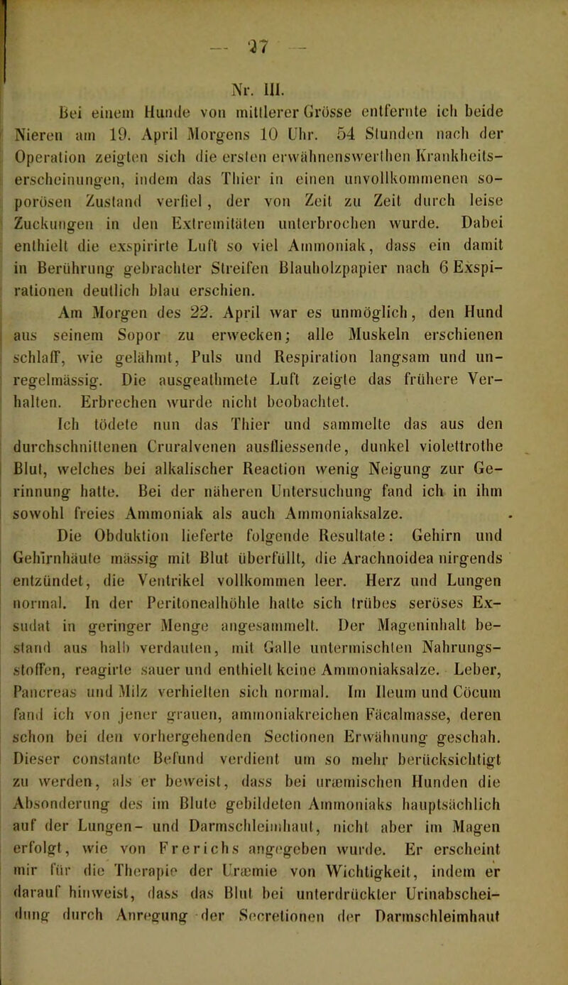 bei einem Hunde von minierer Grösse entfernte ich beide Nieren am 19. April Morgens 10 Uhr. 54 Slunden nach der Operation zeigten sich die erslen erwähnenswerlhen Krankheits- erscheiniingen, indem das Thier in einen unvollkommenen so- porösen Zustand verliel , der von Zeit zu Zeit durch leise Zuckungen in den Extremitäten unterbrochen wurde. Dabei enthielt die exspirirte Luft so viel Ammoniak, dass ein damit in Berührung gebrachter Streifen ßlauholzpapier nach 6 Exspi- rationen deutlich blau erschien. Am Morgen des 22. April war es unmöglich, den Hund aus seinem Sopor zu erwecken; alle Muskeln erschienen schlaff, wie gelähmt, Puls und Respiration langsam und un- regelmässig. Die ausgeathmete Luft zeigte das frühere Ver- halten. Erbrechen wurde nicht beobachtet. Ich tödete nun das Thier und sammelte das aus den durchschnittenen Cruralvenen auslliessende, dunkel violettrothe Blut, welches bei alkalischer Reaction wenig Neigung zur Ge- I rinnung hatte. Bei der näheren Untersuchung fand ich in ihm [ sowohl freies Ammoniak als auch Ammoniaksalze. Die Obduktion lieferte folgende Resultate: Gehirn und ! Gehirnhäute mässig mit Blut überfüllt, die Arachnoidea nirgends entzündet, die Ventrikel vollkommen leer. Herz und Lungen normal, ln der Peritonealhöhle hatte sich trübes seröses E.x- sndat in geringer Menge angesammelt. Der Mageninhalt be- stand aus hall) verdauten, mit Galle untermischten Nahrungs- stoffen, reagirte sauer und enthielt keine Ammoniaksalze. Leber, Pancreas und Milz verhielten sich normal. Im Ileurn und Cöcum fand ich von jener grauen, ammoniakreichen Fäcalmasse, deren schon bei den vorhergehenden Sectionen Erwähnung geschah. 1 Dieser constante Befund verdient um so mehr berücksichtigt zu werden, als er beweist, dass bei uriemischen Hunden die Absonderung des im Blute gebildeten Ammoniaks hauptsächlich auf der Lungen- und Darmschleinihaut, nicht aber im Magen erfolgt, wie von Frerichs angegeben wurde. Er erscheint mir für die Therapie der Urmmie von Wichtigkeit, indem er darauf hin weist, dass das Blut bei unterdrückter Urinabschei- dung durch Anreffung der Secretionen der Darmsehleimhaut