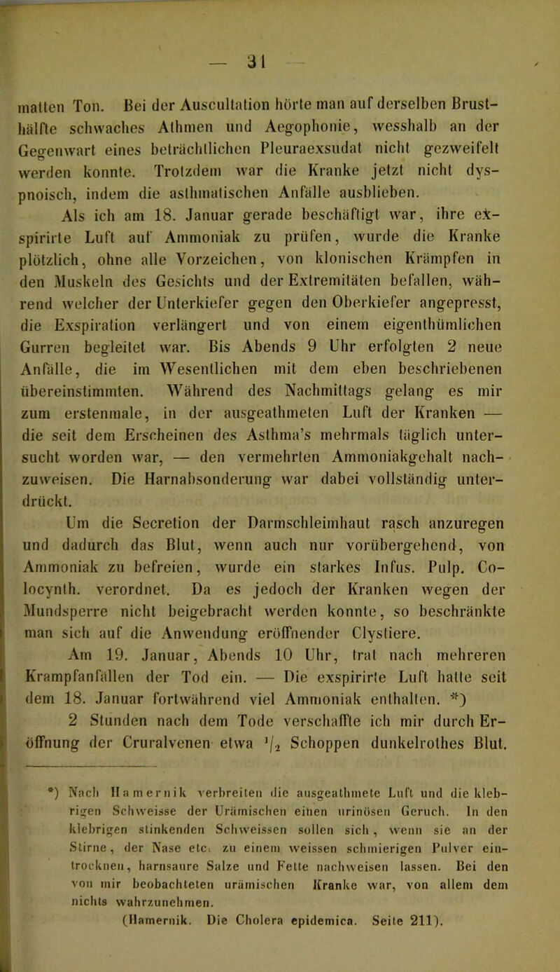 mallen Ton. Bei der Ausciillalion horle man auf derselben Brust- hälfle schwaches Allimen und Aegophonie, wesshalh an der Gegenwart eines belrächllichen Pleuraexsudat nicht gczweifelt werden konnte. Trotzdem war die Kranke jetzt nicht dys- pnoisch, indem die asthmatischen Anfälle aushlieben. Als ich am 18. Januar gerade beschäftigt war, ihre elc- spirirte Luft auf Ammoniak zu prüfen, wurde die Kranke plötzlich, ohne alle Vorzeichen, von klonischen Krämpfen in den Muskeln des Gesichts und der Extremitäten befallen, wäh- rend welcher der Unterkiefer gegen den Oberkiefer angepresst, die Exspiration verlängert und von einem eigenthiirnlichen Gurren begleitet war. Bis Abends 9 Uhr erfolgten 2 neue Anfälle, die im Wesentlichen mit dem eben beschriebenen übereinstimmten. Während des Nachmittags gelang es mir zum erstenmale, in der ausgeathmeten Luft der Kranken — die seit dem Erscheinen des Aslhma’s mehrmals täglich unter- sucht worden war, — den vermehrten Ammoniakgehalt nach- zuweisen. Die Harnabsonderung \var dabei vollständig unter- drückt. Um die Secrelion der Darmschleimhaut rasch anzuregen und dadurch das Blut, wenn auch nur vorübergehend, von Ammoniak zu befreien, wurde ein starkes Infus. Pulp. Co- locynlh. verordnet. Da es jedoch der Kranken wegen der Mundsperre nicht beigebracht werden konnte, so beschränkte man sich auf die Anwendung eröffnender Clystiere. Am 19. Januar, Abends 10 Uhr, trat nach mehreren Krampfanfällen der Tod ein. — Die exspirirle Luft hatte seit dem 18. Januar fortwährend viel Ammoniak enthalten. 2 Stunden nach dem Tode verschaffte ich mir durch Er- öffnung der Cruralvcnen etwa '/i Schoppen dunkelrolhes Blut. •) Nacli Ilameriiik verbreiten ilie aiisgealinnete Luft und die kleb- rigen Sebweisse der Uriimisclien einen »irinüsen Geruch, ln den klebrigen stinkenden Schweissen sollen sich, wenn sie an der Stirne, der Nase etc-, zu einem weissen schinieri>;en Pulver ein- trocknen, harnsanre Salze und Fette nachweisen lassen. Bei den von mir beobachteten urämischen Kranke war, von allem dem nichts wahrzunchmen. (Ilamernik. Die Cholera epidemica. Seile 211).