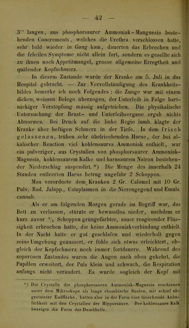 henden Concremenls, welches die Urethra verschlossen hatte. ’ i sehr bald wieder in Gang kam, dauerten das Erbrechen und die febrilen Symptome nicht allein fort, sondern es gesellte sich zu ihnen noch Appetitmangel, grosse allgemeine Erregtheit und i quälender Kopfschmerz. In diesem Zustande wurde der Kranke am 5. Juli in das .■ Hospital gebracht. — Zur Vervollständigung des Krankheits- ' bildes bemerke ich noch Folgendes : die Zunge war mit einem ^ dicken, weissen Belege überzogen, der Unterleib in Folge hart- j näckiger Verstopfung mässig aufgelrieben. Die physikalische Untersuchung der Brust- und Unterleibsorgane ergab nichts Abnormes. Bei Druck auf die linke Regio lumb. klagte der ' Kranke über heftigen Schmerz in der Tiefe. In dem frisch gelassenen, trüben sehr übelriechenden Harne, der bei al- • kalischer Reaction viel kohlensaures Ammoniak enthielt, war ein pulveriger, aus Crystalleu von phosphorsaurer Ammoniak- ; Magnesia, kohlensaurem Kalke und harnsaurem Natron bestehen- ■ der Niederschlag suspcndirt. Die Menge des innerhalb 24 • Stunden entleerten Harns betrug ungefähr 2 Schoppen. Man verordnete dem Kranken 2 Gr. Calomel mit 10 Gr. ' » Pulv. Rad. Jalapp., Cataplasmen in die Nierengegend und Emuls. i cannab. 'i Als er am folgenden Morgen gerade im Begriff war, das \ Bett zu verlassen, stürzte er bewusstlos nieder, nachdem er ; kurz zuvor Vi Schoppen grüngefärbter, sauer reagirender Flüs- . sigkeit erbrochen hatte, die keine Ammoniakverbindung enthielt. . In der Nacht hatte er gut geschlafen und wiederholt gegen i seine Umgebung geänssert, er fühle sich etwas erleichtert, ob- i gleich der Kopfschmerz noch immer fortdauere. Während des ^ soporösen Zustandes waren die Augen nach oben gekehrt, die I Pupillen erweitert, der Puls klein und schwach, die Respiration -J anfangs nicht verändert. Es wurde sogleich der Kopf mit ( Die Crysfalle der pliosphorsaiiren Ammoniak-Magnesia erschienen ^ unler dem Mikroskope als lange rhomhisclie Stiulen, mit schief ab- geslutzler Endfläche, hatten also in der Form eine täuschende .\ehn- lichkeit mit den Crystallen der Hippnr.sänre. Der kohlensanre Kalk bezeigte die Form der Dnml>bells.