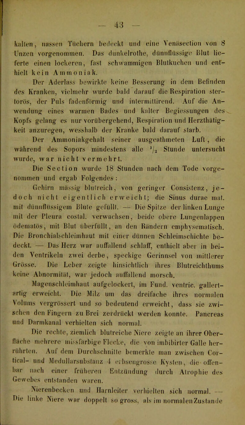 kallen, nassen Tücliern bedeckt und eine Venäseclion von S Unzen vorgenommen. Das dunkelrothe, dünnflüssige? Blut lie- ferte einen lockeren, fast schwammigen Blutkuchen und ent- hielt kein Am m o n ia k. Der Aderlass bewirkte keine Besserung in dem Befinden des Kranken, vielmehr wurde bald darauf die Respiration ster- torös, der Puls fadenförmig und intermittirend. Auf die An- wendung eines warmen Bades und kalter Begiessungen des Kopfs gelang es nur vorübergehend, Respiration und Herzthätig- keit anzuregen, wesshalb der Kranke bald darauf starb. Der Ammoniakgehalt seiner ausgeathmeten Luft, die während des Sopors mindestens alle Stunde untersucht wurde, war nicht vermehrt. Die Section wurde 18 Stunden nach dem Tode vorge- nommen und ergab Folgendes : Gehirn massig blulreich, von geringer Consistenz, je- doch nicht eigentlich erweicht; die Sinus durae rnat. mit dünnflüssigem Blute gefüllt. — Die Spitze der linken Lunge mit der Pleura costal. verwachsen, beide obere Lungenlappen üdematüs, mit Blut überfüllt, an den Rändern emphysematisch. Die Bronchialschleimhaut mit einer dünnen Schleimschichte be- deckt. — Das Herz war auffallend schlalf, enthielt aber in bei- den Ventrikeln zwei derbe, speckige Gerinnsel von mittlerer Grösse. Die Leber zeigte hinsichtlich ihres Blutreichthums keine Abnormität, war jedoch auffallend morsch, Magenschleimhaut aufgelockert, im Fund, ventric. gallert- artig erweicht. Die Milz um das dreifache ihres normalen Volums vergrössert und so bedeutend erweicht, dass sie zwi- schen den Fingern zu Brei zerdrückt werden konnte. Pancreas und Darmkanal verhielten sich normal. Die rechte, ziemlich blutreiche Niere zeigte an ihrer Ober- fläche mehrere mi.'-sfarbige Flecke, die von imbibirter Galle her- rührten. Auf dem Durchschnitte bemerkte man zwischen Cor- tical- und Medullarsuhstanz 4 ci bsengrosse Kysten, die offen- bar nach einer früheren Entzündung ilurch Atrophie des Gewebes entstanden waren. Nierenbecken und Harnleiter verhielten sich normal. — Die linke Niere war doppelt .so gross, als im normalen Zustande