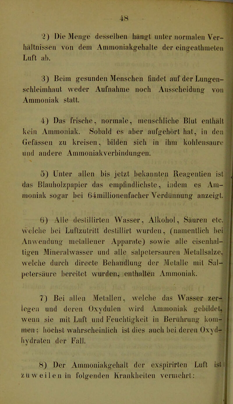 ‘2) Die Menge desselben iiängl unter nonnalen Ver- hältnissen von dem Amnioniakgehalte der eingeatlmielen Luft ab. 3) Beim gesunden Menschen lindet auf der Lungen- sclileimliaut weder Aufnahme noch Ausscheidung von Ammoniak statt. 4) Das frische, normale, menschliche Blut enthält kein Ammoniak. Sobald es aber aufgehort hat, in den Gefässen zu kreisen, bilden sich in ihm kohlensaure und andere Ammoniakverbindungen. 5) Unter allen bis jetzt bekannten Reagenlien ist das Blauholzpapier das emplindlichste, indem es Am- moniak sogar bei 64millionenfacher Verdünnung anzeigl. ü) Alle deslillirten Wasser, Alkohol, Säuren etc. Svelche bei Luftzutritt destillirt wurden, (namentlich bei Anwendung metallener Apparate) sowie alle eisenhal- tigen Mineralwasser und alle salpetersaureu Metallsalze, welche durch directe Behandlung der Metalle mit Sal- petersäure bereitet wurden, enthalten Ammoniak. 7) Bei allen Metallen, welche das Wasser zer- legen und deren Oxydulen wird Ammoniak gebildet, wenn sie mit Luft und Feuchtigkeit in Berührung kom- men : höchst wahrscheinlich ist dies auch bei deren Oxvd- bydratcn der Fall. 8) Der Ammoniakgehait der exspirirten Luft ist 1ä ii vS'e i 1 e n in folgenden Krankheiten vermehrt: