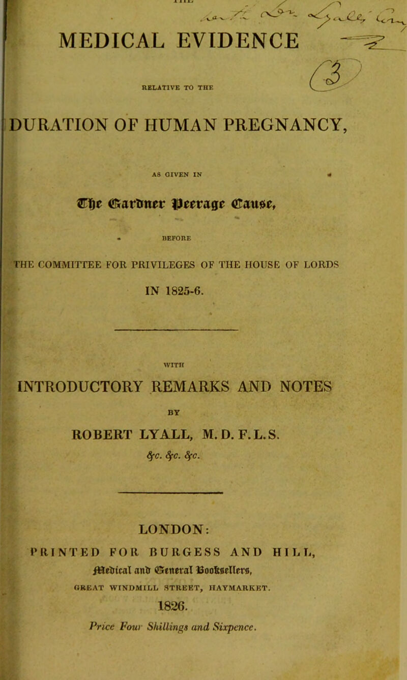 MEDICAL EVIDENCE RELATIVE TO THE DURATION OF HUMAN PREGNANCY AS GIVEN IN tf €farlmer ((tnuUf •» BEFORE THE COMMirrEE FOR PRIVILEGES OF THE HOUSE OF LORDS IN 1825-6. WITH INTRODUCTORY REMARKS AND NOTES BY ROBERT LYALL, M.D. F.L.S. ^c. 8fc. 8fc. LONDON: PRINTED FOR BURGESS AND HILL, /HelJtcal anil General Boo&sellers, GREAT WINDMILL STREET, HAYMARKET. 1826. Price Pour Shillings and Sixpence.