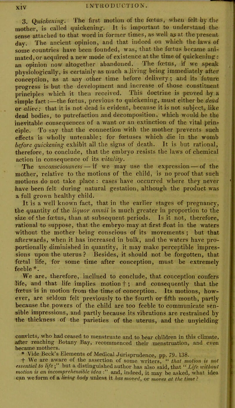 I NT HOD IJCTION. 3. Quickening. The first motion of the fcetus, when felt by tlie mother, is called quickening^. It is important to understand the sense attached to that word in former times, as well ai> at the present day. The ancient opinion, and that indeed on which the laws of some countries have been founded, was, that the fcetus became ani- mated, or acquired a new mode of existence at the time of quickening; an opinion now altogether abandoned. The fcetus, if we speak physiologically, is certainly as much a Jiving being immediately after conception, as at any other time before delivery; and its future progress is but the development and increase of those constituent principles which it then received. This doctrine is proved by a simple fact:—the foetus, previous to quickening, must either be dead or alive: that it is not dead is evident, because it is not subject, like dead bodies, to putrefaction and decomposition, which would be the inevitable consequences of a want or an extinction of the vital prin- ciple. To say that the connection with the mother prevents such effects is wholly untenable; for foetuses which die in the womb before quickening exhibit all the signs of death. It is but rational, therefore, to conclude, that the embryo resists the laws of chemical action in consequence of its vitality. The unconsciousness — if we may use the expression — of the mother, relative to the motions of the child, is no proof that such motions do not take place : cases have occurred where they never have been felt during natural gestation, although the product was a full grown healthy child. It is a well known fact, that in the earlier stages of pregnancy, the quantity of the liquor amnii is much greater in proportion to the size of the fcetus, than at subsequent periods. Is it not, therefore, rational to suppose, that the embryo may at first float in the waters without the mother being conscious of its movements ; but that afterwards, when it has increased in bulk, and the waters have pro- portionally diminished in quantity, it may make perceptible impres- sions upon the uterus ? Besides, it should not be forgotten, that fcetal life, for some time after conception, must be extremely feeble *. We are, therefore, inclined to conclude, that conception confers life, and that life implies motion f; and consequently that the foetus is in motion from the time of conception. Its motions, how- ever, are seldom felt previously to the fourth or fifth month, partly because the powers of the child are too feeble to communicate sen- sible impressions, and partly because its vibrations are restrained by the thickness of the parieties of the uterus, and the unyielding convicts, who had ceased to menstruate and to hear children in this climate, after reaching Botany Bay, recommenced their menstruation, and even became mothers. • Vide Beck’s Elements of Medical Jurisprudence, pp. 79. 138. •f We are aware of the assertion of some writers, “ that motion is not essential to lifebut a distinguished author has also said, that “ Life without motion is an incomprehensible idea and, indeed, it may be asked, what idea can we form of a living body unless it has moved, or moves at the time t