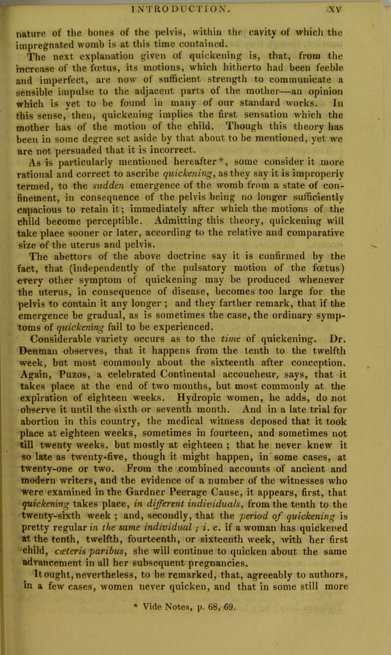 nature of tlie bones of the pelvis, within the cavity of which the impregnated womb is at this time contained. The next explanation given of quickening is, that, from tlie increase of the foetus, its motions, whicli hitherto had been feeble and imperfect, are now of sufficient strength to communicate a sensible impulse to the adjacent parts of the mother—an opinion which is yet to be found in many of otir standard works. In this sense, then, quickening implies the first sensation which the mother has of the motion of the child. Though this theory has been in some degi’ee set aside by that about to be mentioned, yet we are not persuaded that it is incorrect. As is particularly mentioned hereafter*, some consider it more rational and correct to ascribe quickening, as they say it is improperly termed, to the sudden emergence of the womb from a state of con- finement, in consequence of the pelvis being no longer sufficiently caq)acious to retain it; immediately after which the motions of the child become perceptible. Admitting this theory, quickening will take place sooner or later, according to the relative and comparative size of the uterus and pelvis. The abettors of the .above doctrine say it is confirmed by the fact, that (independently of the pulsatory motion of the foetus) every other symptom of quickening m<ay be produced whenever the uterus, in consequence of disease, becomes too large for the pelvis to contain it any longer ; and they farther remark, that if the emergence be gradual, as is sometimes the case, the ordinary symp- toms of quickening fail to be experienced. Considerable variety occurs as to the time of quickening. Dr. Denman observes, that it happens from the tenth to the twelfth week, but most commonly about the sixteenth after conception. Again, Puzos, a celebrated Continental accoucheur, says, that it takes place at the end of two months, but most commonly at the expiration of eighteen weeks. Hydropic women, he adds, do not observe it until the sixth or seventh month. And in a late trial for abortion in this country, the medical witness deposed that it took place at eighteen weeks, sometimes in fourteen, and sometimes not till twenty weeks, but mostly at eighteen ; that he never knew it so late as twenty-five, though it might happen, in some cases, at twenty-one or two. From the .combined accounts of ancient and modern writers, and the evidence of a number of the witnesses who were examined in the Gardner Peerage Cause, it appears, first, that quickening takes place, in different individuals, from the tenth to the twenty-sixth week ; and, secondly, that the period of quickening is pretty regular in the same individual; i. e. if a woman has quickened at the tenth, twelfth, fourteenth, or sixteenth week, with her first child, c<Kteris paribus, she will continue to quicken about the same advancement in all her subsequent pregnancies. It ought, nevertheless, to be remarked, that, agreeably to authors, in a few cases, women never quicken, and that in some still more * Vide Notes, p. 68, 69.