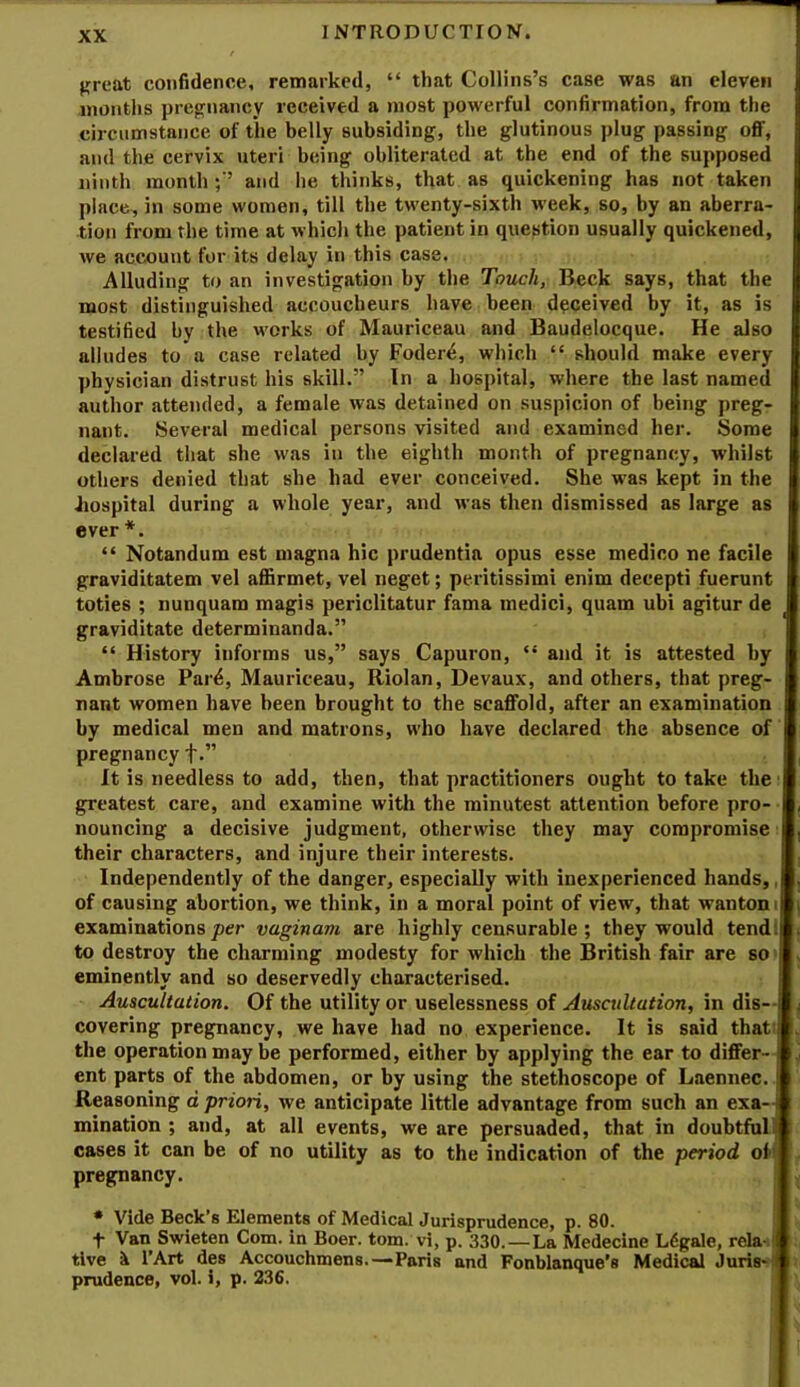 j^reat confidence, remarked, “ that Collins’s case was an eleven months prep^nancy received a jnost powerful confirmation, from the circumstance of the belly subsiding, the glutinous plug passing off, and the cervix uteri being obliterated at the end of the supposed ninth month ; ’ and lie thinks, that as quickening has not taken place, in some women, till the twenty-sixth week, so, by an aberra- tion from the time at which the patient in question usually quickened, we account for its delay in this case. Alluding to an investigation by the Touch, Beck says, that the most distinguished accoucheurs have been deceived by it, as is testified by the works of Mauriceau and Baudelocque. He also alludes to a case related by Foder^, which “ should make every physician distrust his skill.” In a hospital, where the last named author attended, a female was detained on suspicion of being preg- nant. Several medical persons visited and examined her. Some declared that she was in the eighth month of pregnancy, whilst others denied that she had ever conceived. She was kept in the Jiospital during a whole year, and was then dismissed as large as ever *. “ Notandum est magna hie prudentia opus esse medico ne facile graviditatem vel aflSrmet, vel neget; peritissimi enim decepti fuerunt toties ; nunquam magis periclitatur fama medici, quam ubi agitur de graviditate determinanda.” “ History informs us,” says Capuron, “ and it is attested by Ambrose Par4, Mauriceau, Riolan, Devaux, and others, that preg- nant women have been brought to the scaffold, after an examination by medical men and matrons, who have declared the absence of pregnancy f.” It is needless to add, then, that practitioners ought to take the I greatest care, and examine with the minutest attention before pro- nouncing a decisive judgment, otherwise they may compromise I their characters, and injure their interests. Independently of the danger, especially with inexperienced hands,, of causing abortion, we think, in a moral point of view, that wanton t| examinations per vaginam are highly censurable ; they would tendll to destroy the charming modesty for which the British fair are so > eminently and so deservedly characterised. Auscultation. Of the utility or uselessness of Auscultation, in dis- covering pregnancy, we have had no experience. It is said that ! the operation may be performed, either by applying the ear to differ-J ent parts of the abdomen, or by using the stethoscope of Laennec. Reasoning d priori, we anticipate little advantage from such an exa-j mination ; and, at all events, we are persuaded, that in doubtful! cases it can be of no utility as to the indication of the period of j pregnancy. • Vide Beck’s Elements of Medical Jurisprudence, p. 80. f Van Swieten Com. in Boer. tom. vi, p. 330.—La Medecine Ldgale, rela-tj tive i I’Art des Accouchmens.—Paris and Fonblanque’s Medical Juris-| prudence, vol. i, p. 236.