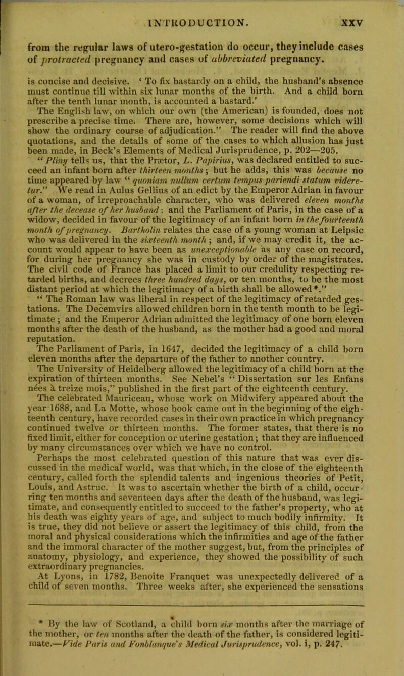 from tlie regular laws of utero-gestation do occur, they include cases of jirotracted j)regnancy and cases of abbreviated pregnancy. is concise and decisive. ‘ To fix bastardy on a child, the husband’s absence must continue till within six lunar months of the birth. And a child born after the tenth lunar month, is accounted a bastard.’ ’The English law, on which our own (the American) is founded, does not prescribe a precise time. 'Diere are, however, some decisions which will show the ordinary course of adjudication.” The reader will find the above quotations, and the details of some of the cases to which allusion has just been made, in Beck’s Elements of Medical Jurisprudence, p. 202—205. “ Pl'my tells us, that the Pnctor, L. Papirius, was declared entitled to suc- ceed an infant bom after thirteen months; but he adds, this was became no time appeared by law “ quoniam nullum cerium tempus pariendi statum videre- lur.” Vt'e read in Aulus Gellius of an edict by the Emperor Adrian in favour of a woman, of irreproachable character, who was delivered eleven months after the decease of her husband: and the Parliament of Paris, in the case of a widow, decided in favour of the legitimacy of an infant born in the fourteenth month of pregnancy. Bartholin relates the case of a young woman at Leipsic who was delivered in the sLvteenth month ; and, if we may credit it, the ac- count would appear to have been as unexceptionable as any case on record, for during her pregnancy she was in custody by order of the magistrates. ’The civil code of France has placed a limit to our credulity respecting re- tarded births, and decrees three hundred days, or ten months, to be the most distant period at which the legitimacy of a birth shall be allowed*.” “ The Roman law was liberal in respect of the legitimacy of retarded ges- tations. The Decemvirs allowed children born in the tenth month to be legi- timate ; and the Emperor Adrian admitted the legitimacy of one bom eleven months after the death of the husband, as the mother had a good and moral reputation. The Parliament of Paris, in 1647, decided the legitimacy of a child born eleven months after the departure of the father to another country. ’The University of Heidelberg allowed tbe legitimacy of a child born at the expiration of thirteen months. See Nebel’s “ Dissertation sur les Enfans n6es k treize mois,” published in the first part of the eighteenth century. The celebrated Mauriceau, whose work on Midwifery appeared about the year 1688, and La Motte, whose book came out in the beginning of the eigh- teenth century, have recorded cases in their own practice in which pregnancy continued twelve or thirteen months. 'The former states, that there is no fixed limit, either for conception or uterine gestation; that they are influenced by many circumstances over which we have no control. Perhaps the most celebrated question of this nature that was ever dis- cussed in the medical world, was that which, in the close of the eighteenth century, called forth the splendid talents and ingenious theories of Petit, Louis, and Astmc. It was to ascertain whether the birth of a child, occur- ring ten months and seventeen days after the death of the husband, was legi- timate, and consequently entitled to succeed to the father’s property, who at his death was eighty years of age, and subject to much bodily infirmity. It is true, they did not believe or assert the legitimacy of this child, from the moral and physical considerations which the infirmities and age of the father and the immoral character of the mother suggest, but, from the principles of anatomy, physiology, and experience, they showed the possibility of such extraordinary pregnancies. At Lyons, in 1782, Benoite Franquet was unexpectedly delivered of a child of seven months. Three weeks after, she experienced the sensations * By the law of Scotland, a child horn six months after the marriage of the mother, or ten months after the death of the father, is considered legiti- mate.—i'ide Paris and Fonblanque's Medical Jurisprudence, vol. i, p. 247.