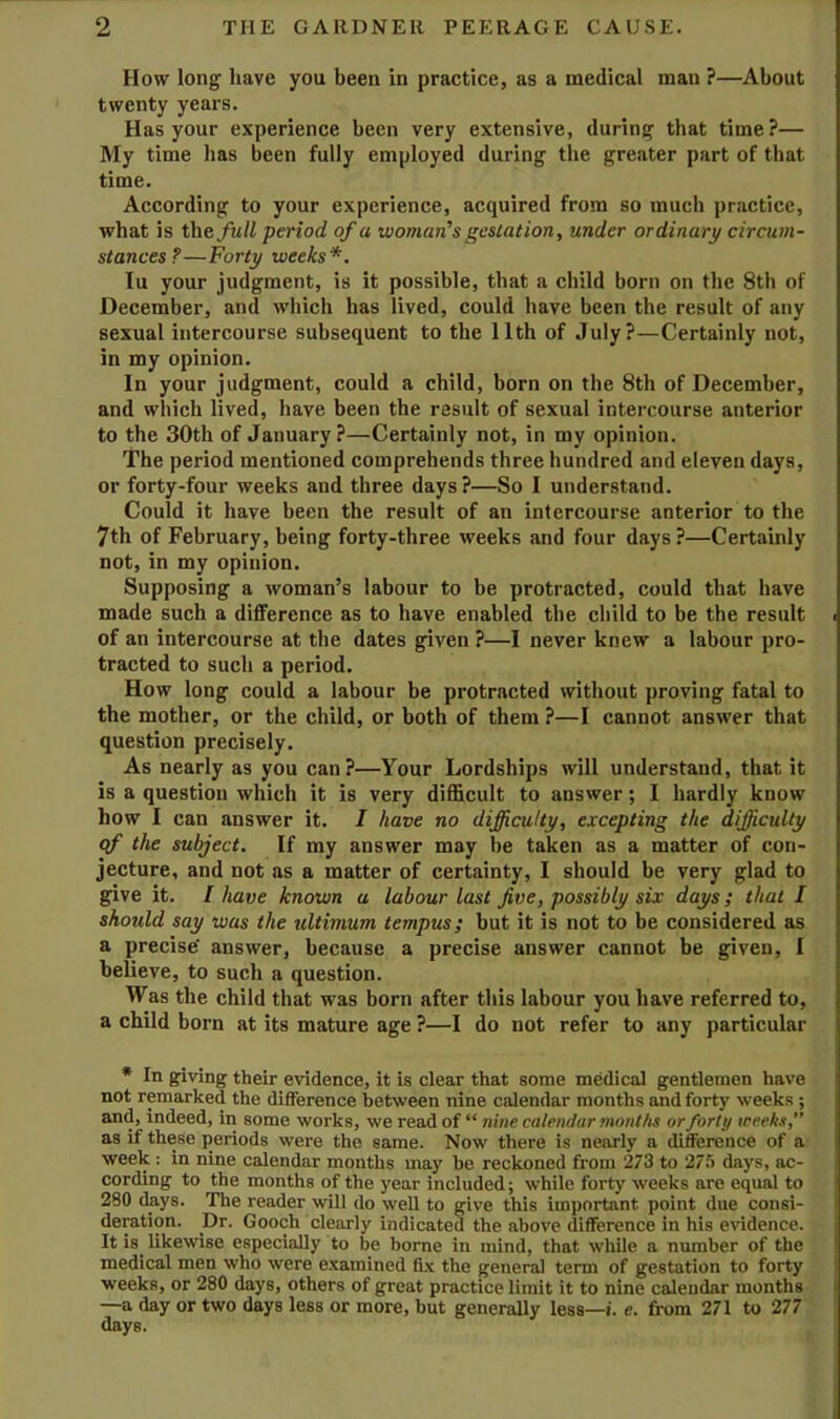 How long have you been in practice, as a medical man ?—About twenty years. Has your experience been very extensive, during that time?— My time has been fully employed during the greater part of that time. According to your experience, acquired from so much practice, what is the full period of a woman’s gestation, under ordinary circum- stances?—Forty weeks*. lu your judgment, is it possible, that a child born on the 8th of December, and which has lived, could have been the result of any sexual intercourse subsequent to the 11th of July?—Certainly not, in my opinion. In your judgment, could a child, born on the 8th of December, and winch lived, have been the result of sexual intercourse anterior to the 30th of January?—Certainly not, in my opinion. The period mentioned comprehends three hundred and eleven days, or forty-four weeks and three days?—So I understand. Could it have been the result of an intercourse anterior to the 7th of February, being forty-three weeks and four days ?—Certainly not, in my opinion. Supposing a woman’s labour to be protracted, could that have made such a difference as to have enabled the child to be tbe result of an intercourse at the dates given ?—I never knew a labour pro- tracted to such a period. How long could a labour be protracted without proving fatal to the mother, or the child, or both of them ?—I cannot answer that question precisely. As nearly as you can?—Your Lordships will understand, that it is a question which it is very difficult to answer; I hardly know how I can answer it. I have no difficulty, excepting the difficulty qf the subject. If my answer may be taken as a matter of con- jecture, and not as a matter of certainty, I should be very glad to give it. I have known a labour last five, possibly six days; that I should say was the ultimum tempus; but it is not to be considered as a precise' answer, because a precise answer cannot be given, I believe, to such a question. Was the child that was born after this labour you have referred to, a child born at its mature age ?—I do not refer to any particular * In giving their evidence, it is clear that some medical gentlemen have not remarked the difference between nine calendar months and forty weeks ; and, indeed, in some works, we read of “ nine calendar months or forty weeks,” as if these periods were the same. Now there is nearly a diflerence of a week : in nine calendar months may be reckoned from 273 to 275 days, ac- cording to the months of the year included; while forty weeks are equal to 280 days. The reader will do well to give this important point due consi- deration. Dr. Gooch clearly indicated the above difference in his evidence. It is^ likewise especially to be borne in mind, that while a number of the medical men who were examined fix the general term of gestation to forty weeks, or 280 days, others of great practice limit it to nine calendar months —a day or two days less or more, but generally less—». e. from 271 to 277 days.